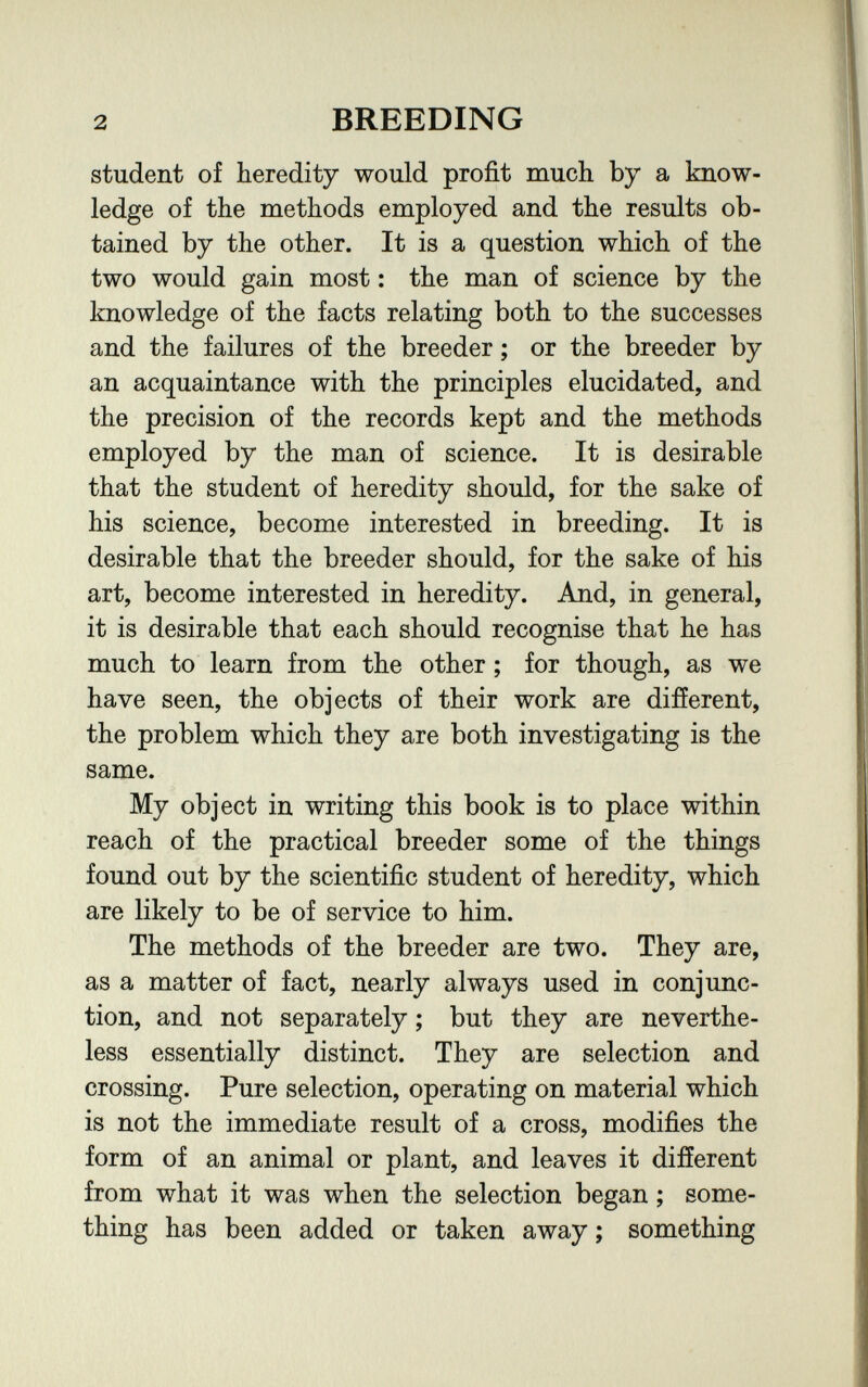 2 BREEDING student of heredity would profit much by a know¬ ledge of the methods employed and the results ob¬ tained by the other. It is a question which of the two would gain most : the man of science by the knowledge of the facts relating both to the successes and the failures of the breeder ; or the breeder by an acquaintance with the principles elucidated, and the precision of the records kept and the methods employed by the man of science. It is desirable that the student of heredity should, for the sake of his science, become interested in breeding. It is desirable that the breeder should, for the sake of his art, become interested in heredity. And, in general, it is desirable that each should recognise that he has much to learn from the other ; for though, as we have seen, the objects of their work are difíerent, the problem which they are both investigating is the same. My object in writing this book is to place within reach of the practical breeder some of the things found out by the scientific student of heredity, which are likely to be of service to him. The methods of the breeder are two. They are, as a matter of fact, nearly always used in conjunc¬ tion, and not separately ; but they are neverthe¬ less essentially distinct. They are selection and crossing. Pure selection, operating on material which is not the immediate result of a cross, modifies the form of an animal or plant, and leaves it different from what it was when the selection began ; some¬ thing has been added or taken away ; something