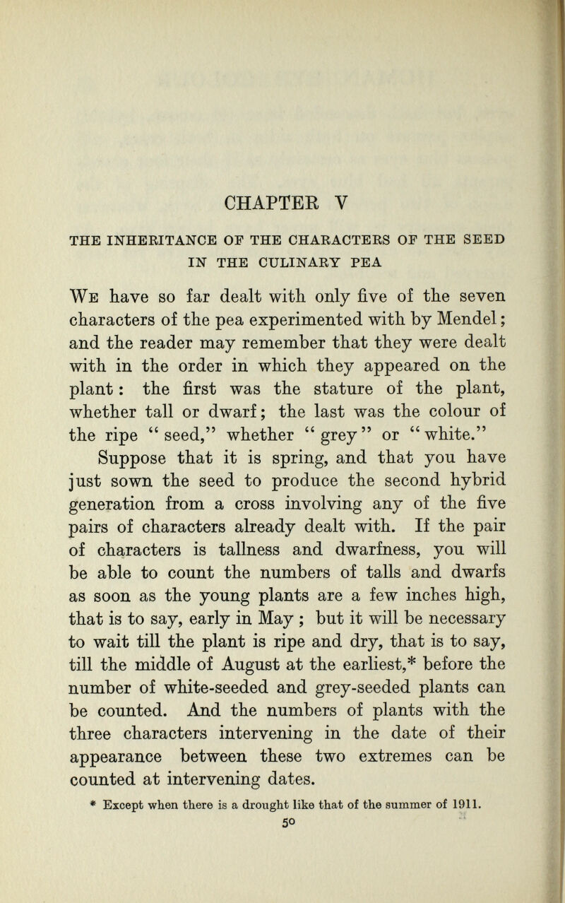 CHAPTER V the inheritance of the chaeacters of the seed in the culinary pea We have so far dealt with only five of the seven characters of the pea experimented with by Mendel ; and the reader may remember that they were dealt with in the order in which they appeared on the plant : the first was the stature of the plant, whether tall or dwarf; the last was the colour of the ripe seed, whether grey or white. Suppose that it is spring, and that you have just sown the seed to produce the second hybrid generation from a cross involving any of the five pairs of characters already dealt with. If the pair of characters is tallness and dwarfness, you will be able to count the numbers of talis and dwarfs as soon as the young plants are a few inches high, that is to say, early in May ; but it will be necessary to wait till the plant is ripe and dry, that is to say, till the middle of August at the earliest,* before the number of white-seeded and grey-seeded plants can be counted. And the numbers of plants with the three characters intervening in the date of their appearance between these two extremes can be counted at intervening dates. * Except when there is a drought like that of the summer of 1911. 50