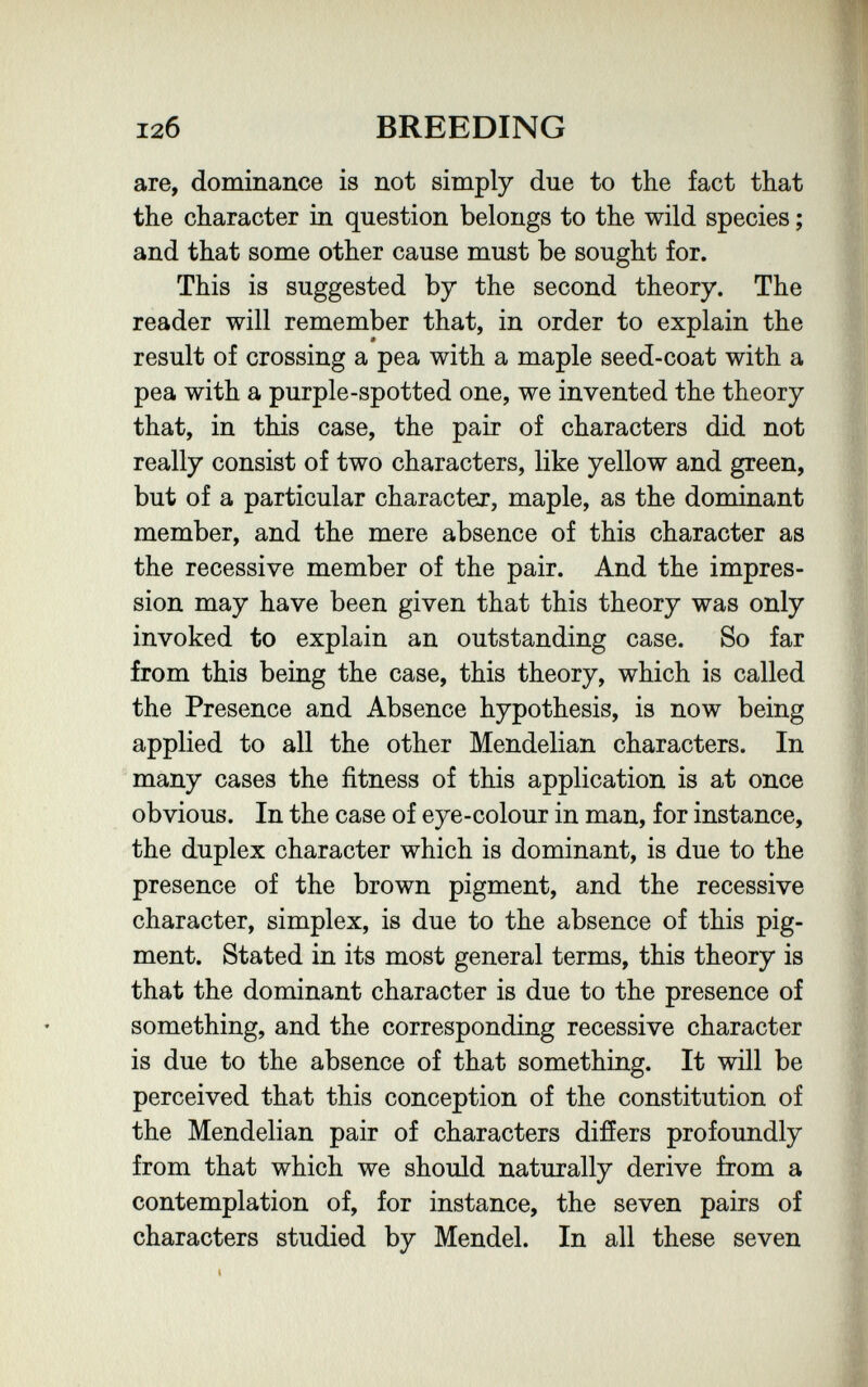 12б BREEDING are, dominance is not simply due to the fact that the character in question belongs to the wild species ; and that some other cause must be sought for. This is suggested by the second theory. The reader will remember that, in order to explain the » result of crossing a pea with a maple seed-coat with a pea with a purple-spotted one, we invented the theory that, in this case, the pair of characters did not really consist of two characters, like yellow and green, but of a particular character, maple, as the dominant member, and the mere absence of this character as the recessive member of the pair. And the impres¬ sion may have been given that this theory was only invoked to explain an outstanding case. So far from this being the case, this theory, which is called the Presence and Absence hypothesis, is now being applied to all the other Mendelian characters. In many cases the fitness of this application is at once obvious. In the case of eye-colour in man, for instance, the duplex character which is dominant, is due to the presence of the brown pigment, and the recessive character, simplex, is due to the absence of this pig¬ ment. Stated in its most general terms, this theory is that the dominant character is due to the presence of something, and the corresponding recessive character is due to the absence of that something. It will be perceived that this conception of the constitution of the Mendelian pair of characters difíers profoundly from that which we should naturally derive from a contemplation of, for instance, the seven pairs of characters studied by Mendel. In all these seven