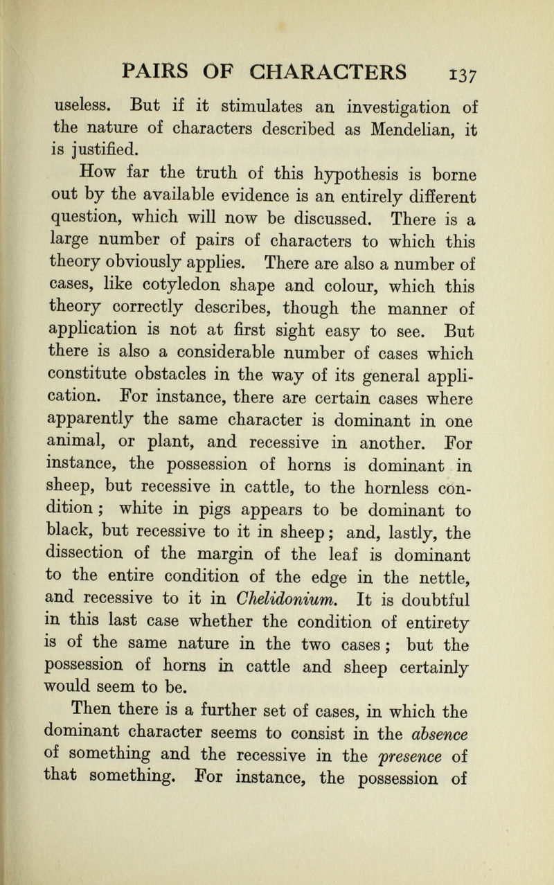 PAIRS OF CHARACTERS 137 useless. But if it stimulates an investigation of the nature of characters described as Mendelian, it is justified. How far the truth of this hypothesis is borne out by the available evidence is an entirely different question, which will now be discussed. There is a large number of pairs of characters to which this theory obviously applies. There are also a number of cases, like cotyledon shape and colour, which this theory correctly describes, though the manner of application is not at first sight easy to see. But there is also a considerable number of cases which constitute obstacles in the way of its general appli¬ cation. For instance, there are certain cases where apparently the same character is dominant in one animal, or plant, and recessive in another. For instance, the possession of horns is dominant in sheep, but recessive in cattle, to the hornless con¬ dition ; white in pigs appears to be dominant to black, but recessive to it in sheep ; and, lastly, the dissection of the margin of the leaf is dominant to the entire condition of the edge in the nettle, and recessive to it in Chelidonium. It is doubtful in this last case whether the condition of entirety is of the same nature in the two cases ; but the possession of horns in cattle and sheep certainly would seem to be. Then there is a further set of cases, in which the dominant character seems to consist in the absence of something and the recessive in the presence of that something. For instance, the possession of