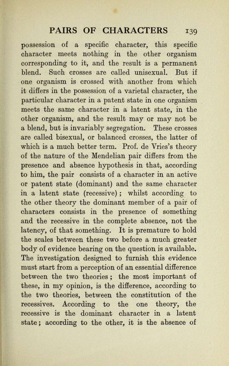 PAIRS OF CHARACTERS 139 possession of a specific character, this specific character meets nothing in the other organism corresponding to it, and the result is a permanent blend. Such crosses are called unisexual. But if one organism is crossed with another from which it differs in the possession of a varietal character, the particular character in a patent state in one organism meets the same character in a latent state, in the other organism, and the result may or may not be a blend, but is invariably segregation. These crosses are called bisexual, or balanced crosses, the latter of which is a much better term. Prof, de Vries's theory of the nature of the Mendelian pair differs from the presence and absence hypothesis in that, according to him, the pair consists of a character in an active or patent state (dominant) and the same character in a latent state (recessive) ; whilst according to the other theory the dominant member of a pair of characters consists in the presence of something and the recessive in the complete absence, not the latency, of that something. It is premature to hold the scales between these two before a much greater body of evidence bearing on the question is available. The investigation designed to furnish this evidence must start from a perception of an essential difference between the two theories ; the most important of these, in my opinion, is the difference, according to the two theories, between the constitution of the récessives. According to the one theory, the recessive is the dominant character in a latent state; according to the other, it is the absence of