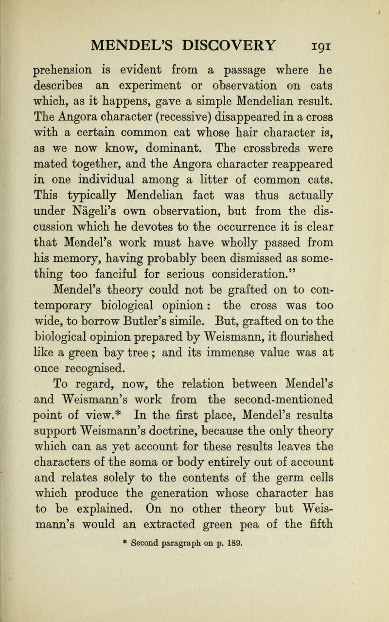 MENDEL'S DISCOVERY 191 prehension is evident from a passage where he describes an experiment or observation on cats which, as it happens, gave a simple Mendelian result. The Angora character (recessive) disappeared in a cross with a certain common cat whose hair character is, as we now know, dominant. The crossbreds were mated together, and the Angora character reappeared in one individual among a litter of common cats. This typically Mendelian fact was thus actually under Nägeli's own observation, but from the dis¬ cussion which he devotes to the occurrence it is clear that Mendel's work must have wholly passed from his memory, having probably been dismissed as some¬ thing too fanciful for serious consideration. Mendel's theory could not be grafted on to con¬ temporary biological opinion : the cross was too wide, to borrow Butler's simile. But, grafted on to the biological opinion prepared by Weismann, it flourished like a green bay tree ; and its immense value was at once recognised. To regard, now, the relation between Mendel's and Weismann's work from the second-mentioned point of view.* In the first place, Mendel's results support Weismann's doctrine, because the only theory which can as yet account for these results leaves the characters of the soma or body entirely out of account and relates solely to the contents of the germ cells which produce the generation whose character has to be explained. On no other theory but Weis¬ mann's would an extracted green pea of the fifth ♦ Second paragraph on p. 189.