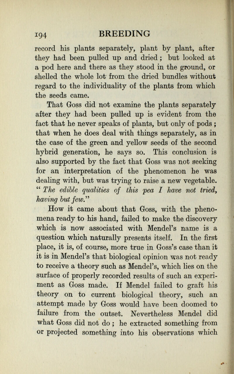194 BREEDING record his plants separately, plant by plant, after they had been pulled up and dried ; but looked at a pod here and there as they stood in the ground, or shelled the whole lot from the dried bundles without regard to the individuality of the plants from which the seeds came. That Goss did not examine the plants separately after they had been pulled up is evident from the fact that he never speaks of plants, but only of pods ; that when he does deal with things separately, as in the case of the green and yellow seeds of the second hybrid generation, he says so. This conclusion is also supported by the fact that Goss was not seeking for an interpretation of the phenomenon he was dealing with, but was trying to raise a new vegetable. The edible qualities of this pea I have not tried, having but few. How it came about that Goss, with the pheno¬ mena ready to his hand, failed to make the discovery which is now associated with Mendel's name is a question which naturally presents itself. In the first place, it is, of course, more true in Goss's case than it it is in Mendel's that biological opinion was not ready to receive a theory such as Mendel's, which lies on the surface of properly recorded results of such an experi¬ ment as Goss made. If Mendel failed to graft his theory on to current biological theory, such an attempt made by Goss would have been doomed to failure from the outset. Nevertheless Mendel did what Goss did not do ; he extracted something from or projected something into his observations which