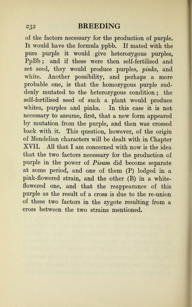 232 BREEDING of the factors necessary for the production of purple. It would have the formula ррЪЪ. If mated with the pure purple it would give heterozygous purples, PpBb ; and if these were then self-fertilised and set seed, they would produce purples, pinks, and white. Another possibility, and perhaps a more probable one, is that the homozygous purple sud¬ denly mutated to the heterozygous condition ; the self-fertilised seed of such a plant would produce whites, purples and pinks. In this case it is not necessary to assume, first, that a new form appeared by mutation from the purple, and then was crossed back with it. This question, however, of the origin of Mendelian characters will be dealt with in Chapter XVII. All that I am concerned with now is the idea that the two factors necessary for the production of purple in the power of Visum did become separate at some period, and one of them (P) lodged in a pink-flowered strain, and the other (B) in a white- flowered one, and that the reappearance of this purple as the result of a cross is due to the re-union of these two factors in the zygote resulting from a cross between the two strains mentioned.