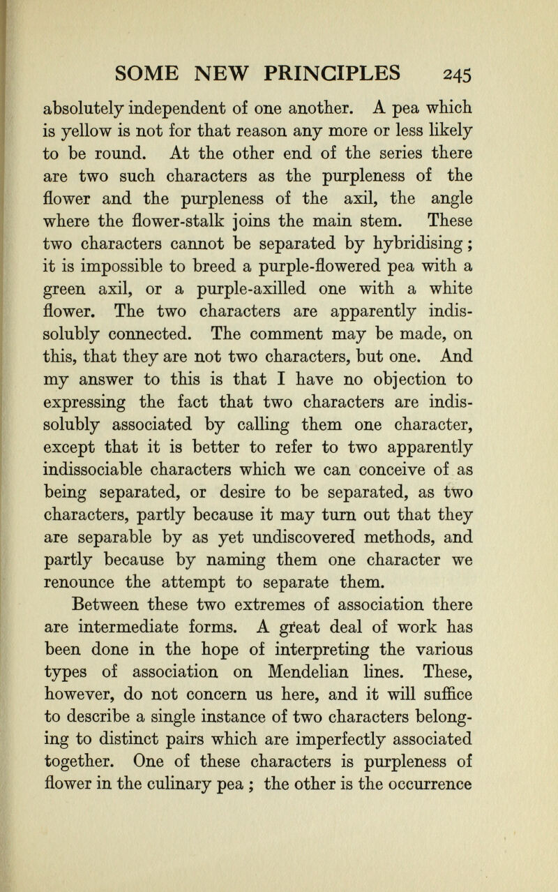 SOME NEW PRINCIPLES 245 absolutely independent of one another. A pea which is yellow is not for that reason any more or less likely to be round. At the other end of the series there are two such characters as the purpleness of the flower and the purpleness of the axil, the angle where the flower-stalk joins the main stem. These two characters cannot be separated by hybridising ; it is impossible to breed a purple-flowered pea with a green axil, or a purple-axilled one with a white flower. The two characters are apparently indis- solubly connected. The comment may be made, on this, that they are not two characters, but one. And my answer to this is that I have no objection to expressing the fact that two characters are indis- solubly associated by calling them one character, except that it is better to refer to two apparently indissociable characters which we can conceive of as being separated, or desire to be separated, as two characters, partly because it may turn out that they are separable by as yet undiscovered methods, and partly because by naming them one character we renounce the attempt to separate them. Between these two extremes of association there are intermediate forms. A gieat deal of work has been done in the hope of interpreting the various types of association on Mendelian lines. These, however, do not concern us here, and it will suffice to describe a single instance of two characters belong¬ ing to distinct pairs which are imperfectly associated together. One of these characters is purpleness of flower in the culinary pea ; the other is the occurrence