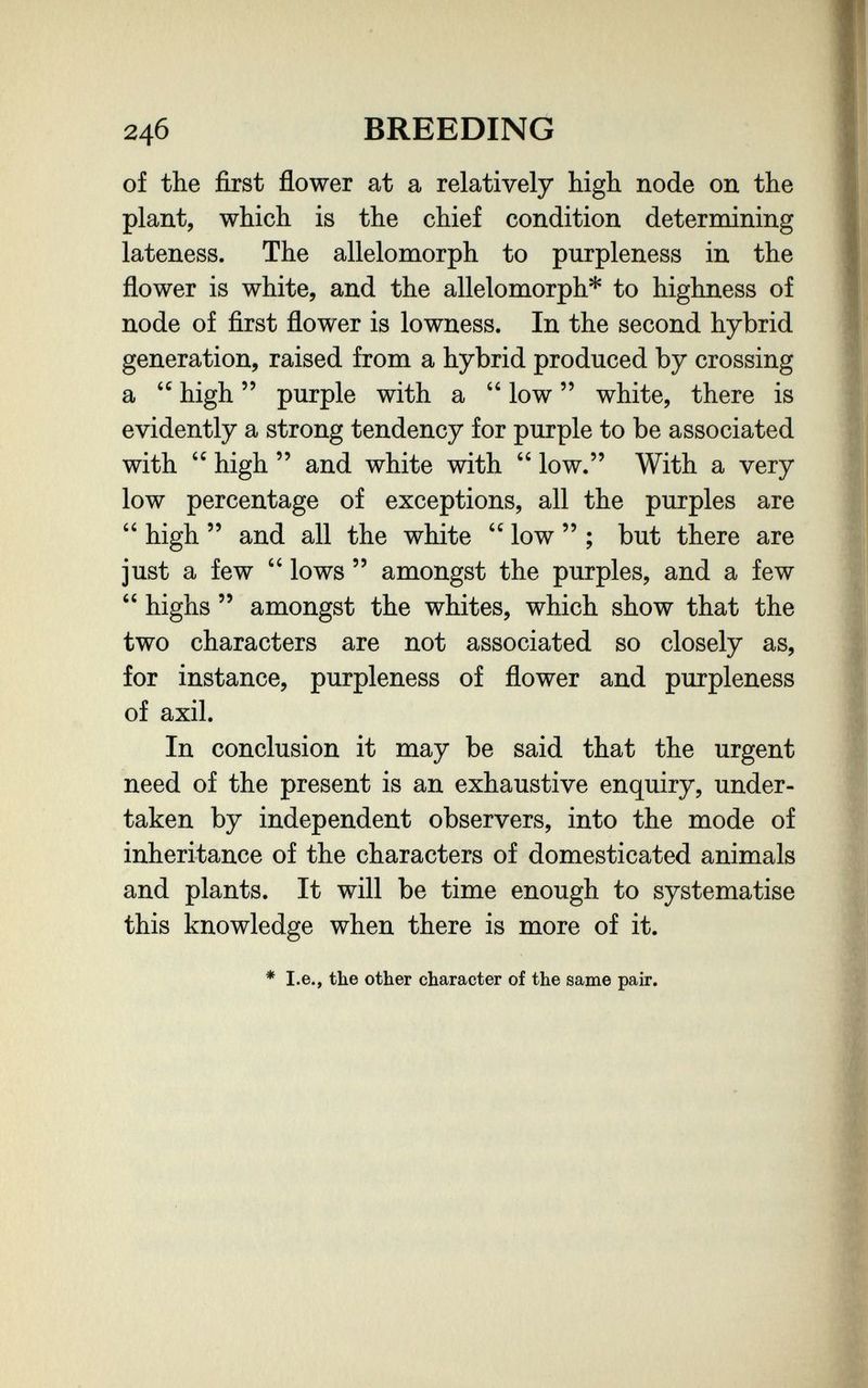 246 BREEDING of the first flower at a relatively bigh node on the plant, which is the chief condition determining lateness. The allelomorph to purpleness in the flower is white, and the allelomorph* to highness of node of first flower is lowness. In the second hybrid generation, raised from a hybrid produced by crossing a  high  purple with a  low  white, there is evidently a strong tendency for purple to be associated with  high  and white with  low. With a very low percentage of exceptions, all the purples are  high  and all the white  low  ; but there are just a few  lows  amongst the purples, and a few  highs  amongst the whites, which show that the two characters are not associated so closely as, for instance, purpleness of flower and purpleness of axil. In conclusion it may be said that the urgent need of the present is an exhaustive enquiry, under¬ taken by independent observers, into the mode of inheritance of the characters of domesticated animals and plants. It will be time enough to systematise this knowledge when there is more of it. * I.e., the other character of the same pair.