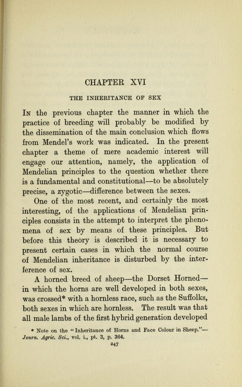 CHAPTER XVI THE INHERITANCE OF SEX In the previous chapter the manner in which the practice of breeding will probably be modified by the dissemination of the main conclusion which ñows from Mendel's work was indicated. In the present chapter a theme of mere academic interest will engage our attention, namely, the application of Mendelian principles to the question whether there is a fundamental and constitutional—^to be absolutely precise, a zygotic—difference between the sexes. One of the most recent, and certainly the most interesting, of the applications of Mendelian prin¬ ciples consists in the attempt to interpret the pheno¬ mena of sex by means of these principles. But before this theory is described it is necessary to present certain cases in which the normal course of Mendelian inheritance is disturbed by the inter¬ ference of sex. A horned breed of sheep—^the Dorset Horned— in which the horns are well developed in both sexes, was crossed* with a hornless race, such as the Sufíolks, both sexes in which are hornless. The result was that all male lambs of the first hybrid generation developed » Note on the  Inheritance of Horns and Face Colour in Sheep.— Journ. Agrie. Sci., vol. i., pt. 3, p. 364. 247