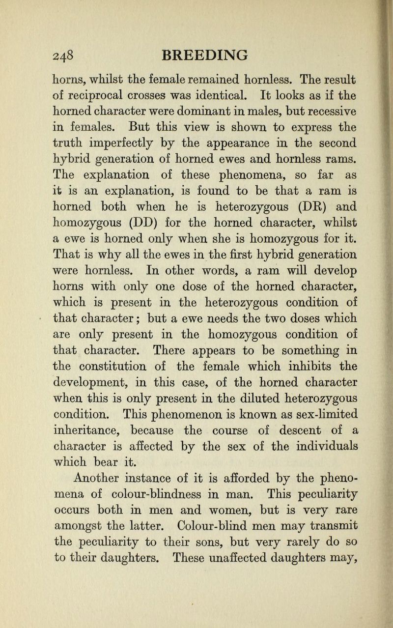 248 BREEDING horns, whilst the female remained hornless. The result of reciprocal crosses was identical. It looks as if the horned character were dominant in males, but recessive in females. But this view is shown to express the truth imperfectly by the appearance in the second hybrid generation of horned ewes and hornless rams. The explanation of these phenomena, so far as it is an explanation, is found to be that a ram is horned both when he is heterozygous (DR) and homozygous (DD) for the horned character, whilst a ewe is horned only when she is homozygous for it. That is why all the ewes in the first hybrid generation were hornless. In other words, a ram will develop horns with only one dose of the horned character, which is present in the heterozygous condition of • that character ; but a ewe needs the two doses which are only present in the homozygous condition of that character. There appears to be something in the constitution of the female which inhibits the development, in this case, of the horned character when this is only present in the diluted heterozygous condition. This phenomenon is known as sex-limited inheritance, because the course of descent of a character is affected by the sex of the individuals which bear it. Another instance of it is afforded by the pheno¬ mena of colour-blindness in man. This peculiarity occurs both in men and women, but is very rare amongst the latter. Colour-blind men may transmit the peculiarity to their sons, but very rarely do so to their daughters. These unaffected daughters may,