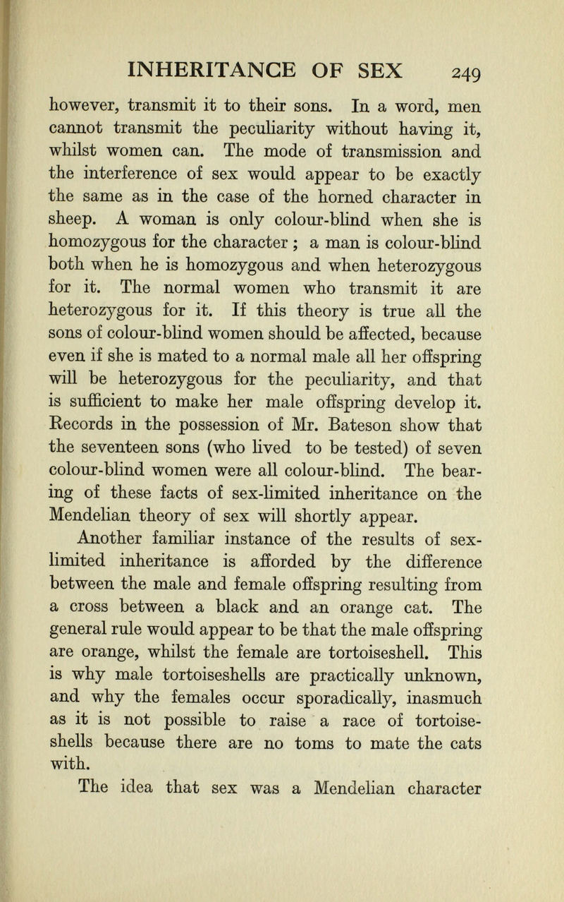 INHERITANCE OF SEX 249 however, transmit it to their sons. In a word, men cannot transmit the peculiarity without having it, whilst women can. The mode of transmission and the interference of sex would appear to be exactly the same as in the case of the horned character in sheep. A woman is only colour-blind when she is homozygous for the character ; a man is colour-blind both when he is homozygous and when heterozygous for it. The normal women who transmit it are heterozygous for it. If this theory is true all the sons of colour-blind women should be afíected, because even if she is mated to a normal male all her offspring will be heterozygous for the peculiarity, and that is sufficient to make her male offspring develop it. Records in the possession of Mr. Bateson show that the seventeen sons (who lived to be tested) of seven colour-blind women were all colour-blind. The bear¬ ing of these facts of sex-limited inheritance on the Mendelian theory of sex will shortly appear. Another familiar instance of the results of sex- limited inheritance is afforded by the difference between the male and female offspring resulting from a cross between a black and an orange cat. The general rule would appear to be that the male offspring are orange, whilst the female are tortoiseshell. This is why male tortoiseshells are practically unknown, and why the females occur sporadically, inasmuch as it is not possible to raise a race of tortoise- shells because there are no toms to mate the cats with. The idea that sex was a Mendelian character