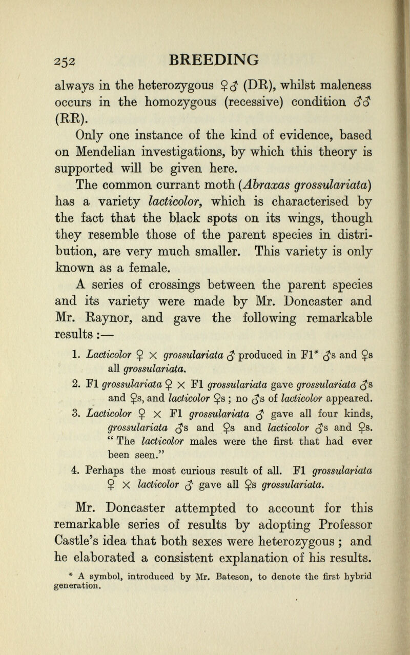 252 BREEDING always in the heterozygous Ç whilst maleness occurs in the homozygous (recessive) condition (RE). Only one instance of the kind of evidence, based on Mendelian investigations, by which this theory is supported will be given here. The common currant moth (Abraxas grossulariata) has a variety lacticolor, which is characterised by the fact that the black spots on its wings, though they resemble those of the parent species in distri¬ bution, are very much smaller. This variety is only known as a female. A series of crossings between the parent species and its variety were made by Mr. Doncaster and Mr. Raynor, and gave the following remarkable results :— 1. Lacticolor $ X grossulariata ^ produced in Fl* and Çs all grossulariata. 2. Fl grossulariata Ç x Fl grossulariata gave grossulariata and Çs, and lacticolor $s ; no of lacticolor appeared. 3. Lacticolor Ç X Fl grossulariata ^ gave all four kinds, grossulariata (^s and Çs and lacticolor (^s and Çs.  The lacticolor males were the first that had ever been seen. 4. Perhaps the most curious result of all. Fl grossulariata $ X lacticolor ^ gave all $s grossulariata. Mr. Doncaster attempted to account for this remarkable series of results by adopting Professor Castle's idea that both sexes were heterozygous ; and he elaborated a consistent explanation of his results. * A symbol, introduced by Mn Bateson, to denote the first hybrid generation.