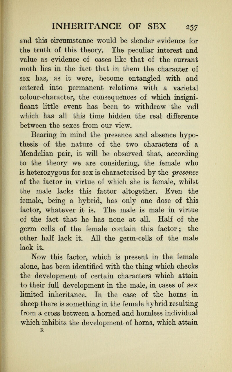 INHERITANCE OF SEX 257 and this circumstance would be slender evidence for the truth of this theory. The peculiar interest and value as evidence of cases like that of the currant moth lies in the fact that in them the character of sex has, as it were, become entangled with and entered into permanent relations with a varietal colour-character, the consequences of which insigni¬ ficant little event has been to withdraw the veil which has all this time hidden the real difference between the sexes from our view. Bearing in mind the presence and absence hypo¬ thesis of the nature of the two characters of a Mendelian pair, it will be observed that, according to the theory we are considering, the female who is heterozygous for sex is characterised by the presence of the factor in virtue of which she is female, whilst the male lacks this factor altogether. Even the female, being a hybrid, has only one dose of this factor, whatever it is. The male is male in virtue of the fact that he has none at all. Half of the germ cells of the female contain this factor ; the other half lack it. All the germ-cells of the male lack it. Now this factor, which is present in the female alone, has been identified with the thing which checks the development of certain characters which attain to their full development in the male, in cases of sex limited inheritance. In the case of the horns in sheep there is something in the female hybrid resulting from a cross between a horned and hornless individual which inhibits the development of horns, which attain R