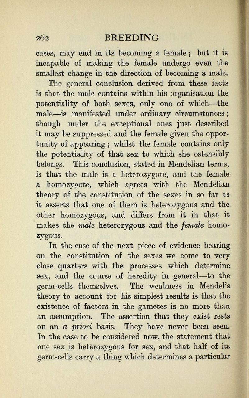 2б2 BREEDING cases, may end in its becoming a female ; but it is incapable of making the female undergo even the smallest change in the direction of becoming a male. The general conclusion derived from these facts is that the male contains within his organisation the potentiality of both sexes, only one of which—^the male—is manifested under ordinary circumstances ; though under the exceptional ones just described it may be suppressed and the female given the oppor¬ tunity of appearing ; whilst the female contains only the potentiality of that sex to which she ostensibly belongs. This conclusion, stated in Mendelian terms, is that the male is a heterozygote, and the female a homozygote, which agrees with the Mendelian theory of the constitution of the sexes in so far as it asserts that one of them is heterozygous and the other homozygous, and differs from it in that it makes the male heterozygous and the female homo¬ zygous. In the case of the next piece of evidence bearing on the constitution of the sexes we come to very close quarters with the processes which determine sex, and the course of heredity in general—to the germ-cells themselves. The weakness in Mendel's theory to account for his simplest results is that the existence of factors in the gametes is no more than an assumption. The assertion that they exist rests on an a 'priori basis. They have never been seen. In the case to be considered now, the statement that one sex is heterozygous for sex, and that half of its germ-cells carry a thing which determines a particular