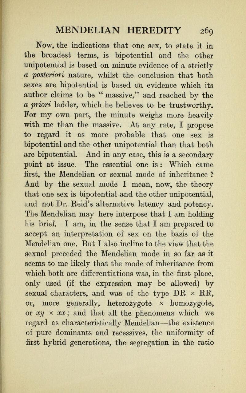MENDELIAN HEREDITY 269 Now, the indications that one sex, to state it in the broadest terms, is bipotential and the other unipotential is based on minute evidence of a strictly a 'posteriori nature, whilst the conclusion that both sexes are bipotential is based on evidence which its author claims to be  massive, and reached by the a priori ladder, which he believes to be trustworthy. For my own part, the minute weighs more heavily with me than the massive. At any rate, I propose to regard it as more probable that one sex is bipotential and the other unipotential than that both are bipotential. And in any case, this is a secondary point at issue. The essential one is : Which came first, the Mendelian or sexual mode of inheritance ? And by the sexual mode I mean, now, the theory that one sex is bipotential and the other unipotential, and not Dr. Reid's alternative latency and potency. The Mendelian may here interpose that I am holding his brief. I am, in the sense that I am prepared to accept an interpretation of sex on the basis of the Mendelian one. But I also incline to the view that the sexual preceded the Mendelian mode in so far as it seems to me likely that the mode of inheritance from which both are differentiations was, in the first place, only used (if the expression may be allowed) by sexual characters, and was of the type DE, x RR, or, more generally, heterozygote x homozygote, or xy X XX ; and that all the phenomena which we regard as characteristically Mendelian—the existence of pure dominants and récessives, the uniformity of first hybrid generations, the segregation in the ratio