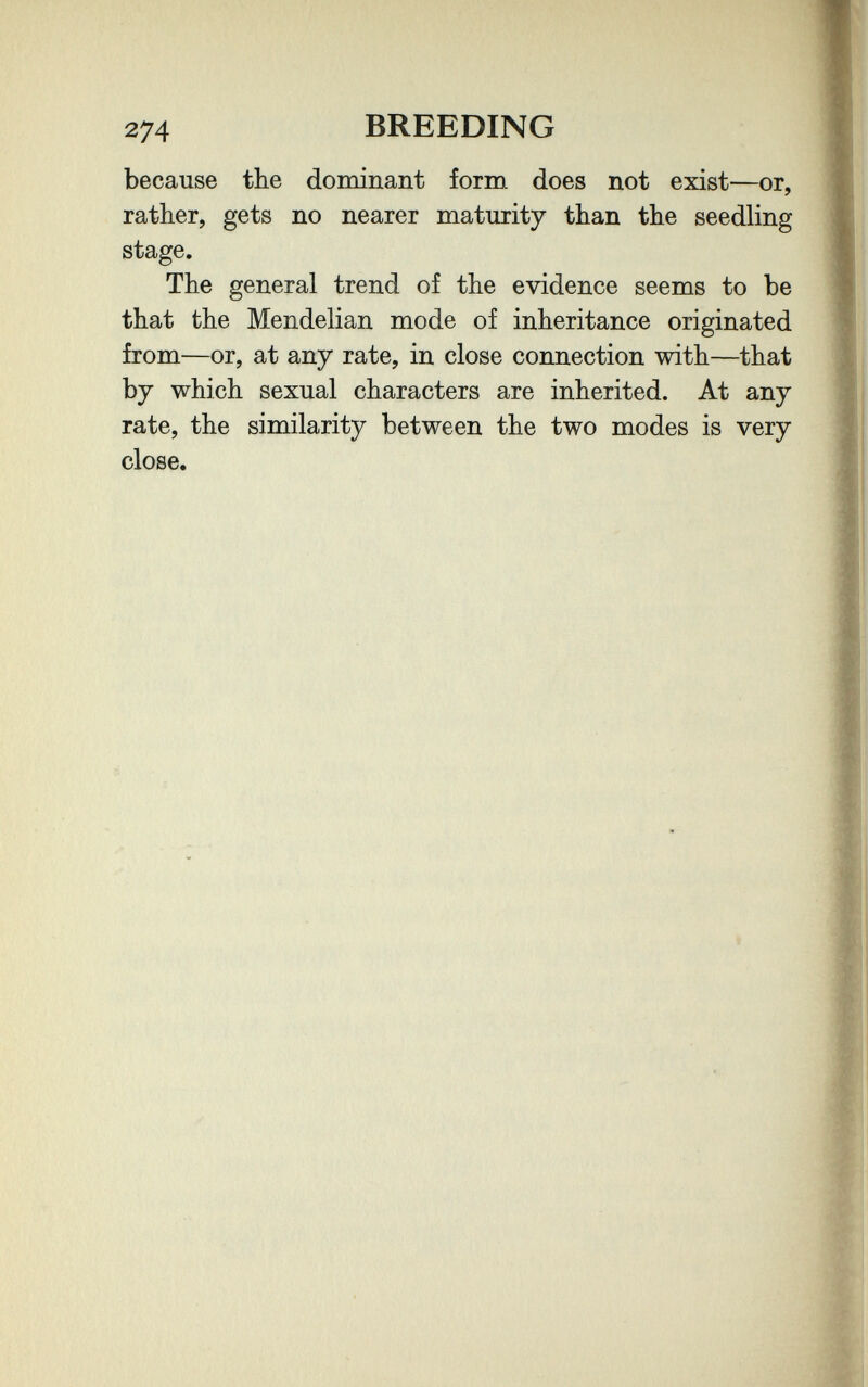 274 BREEDING because the dominant fornx does not exist—or, rather, gets no nearer maturity than the seedling stage. The general trend of the evidence seems to be that the Mendelian mode of inheritance originated from—or, at any rate, in close connection with—that by which sexual characters are inherited. At any rate, the similarity between the two modes is very close.