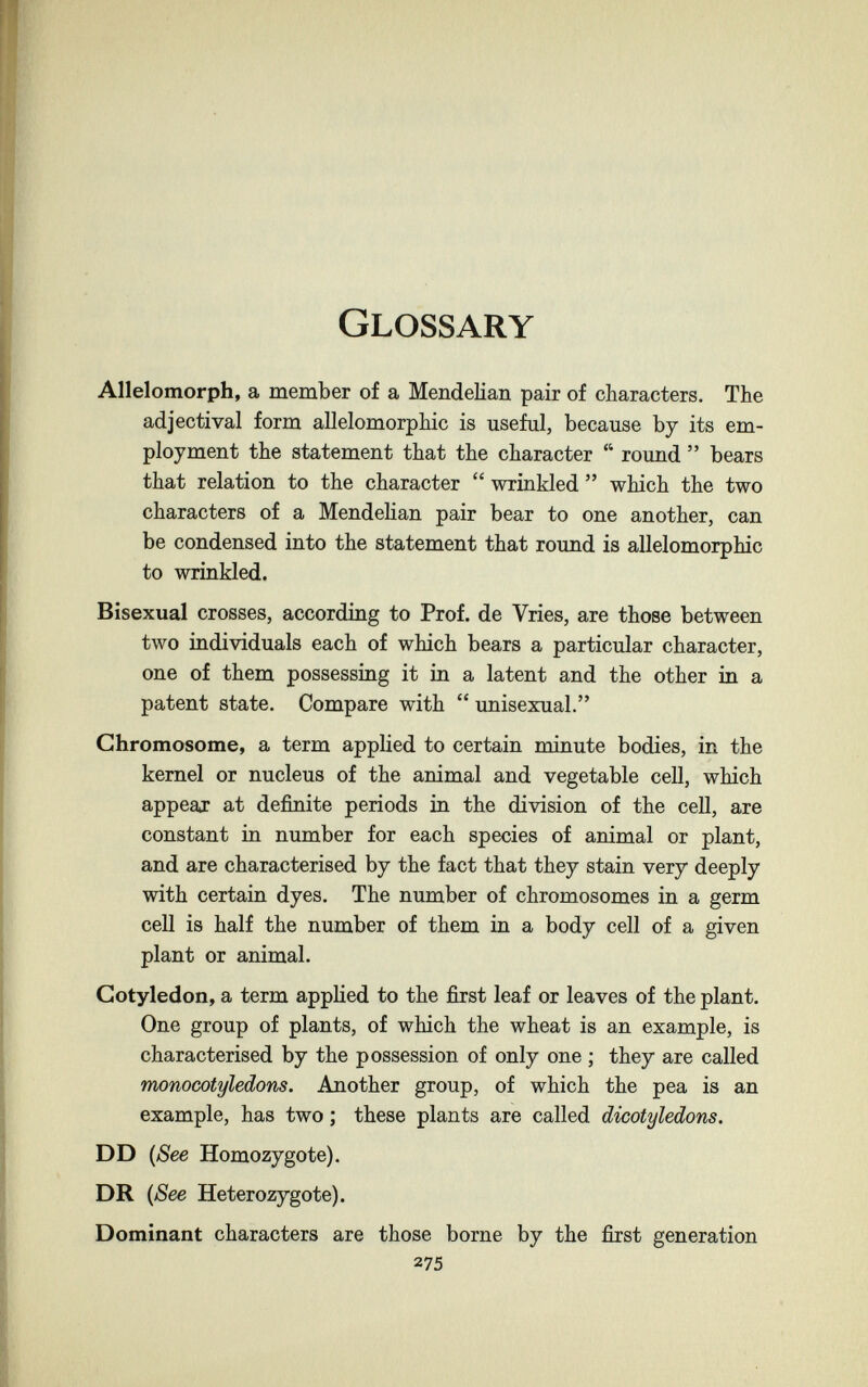 Glossary Allelomorph, a member of a Mendelian pair of characters. The adjectival form allelomorphic is useful, because by its em¬ ployment the statement that the character  round  bears that relation to the character  wrinkled  which the two characters of a Mendelian pair bear to one another, can be condensed into the statement that round is allelomorphic to wrinkled. Bisexual crosses, according to Prof, de Vries, are those between two individuals each of which bears a particular character, one of them possessing it in a latent and the other in a patent state. Compare with  unisexual. Chromosome, a term applied to certain minute bodies, in the kernel or nucleus of the animal and vegetable cell, which appear at definite periods in the division of the cell, are constant in number for each species of animal or plant, and are characterised by the fact that they stain very deeply with certain dyes. The number of chromosomes in a germ cell is half the number of them in a body cell of a given plant or animal. Cotyledon, a term applied to the first leaf or leaves of the plant. One group of plants, of which the wheat is an example, is characterised by the possession of only one ; they are called monocotyledons. Another group, of which the pea is an example, has two ; these plants are called dicotyledons. DD {See Homozygote). DR ißee Heterozygote). Dominant characters are those borne by the first generation 275