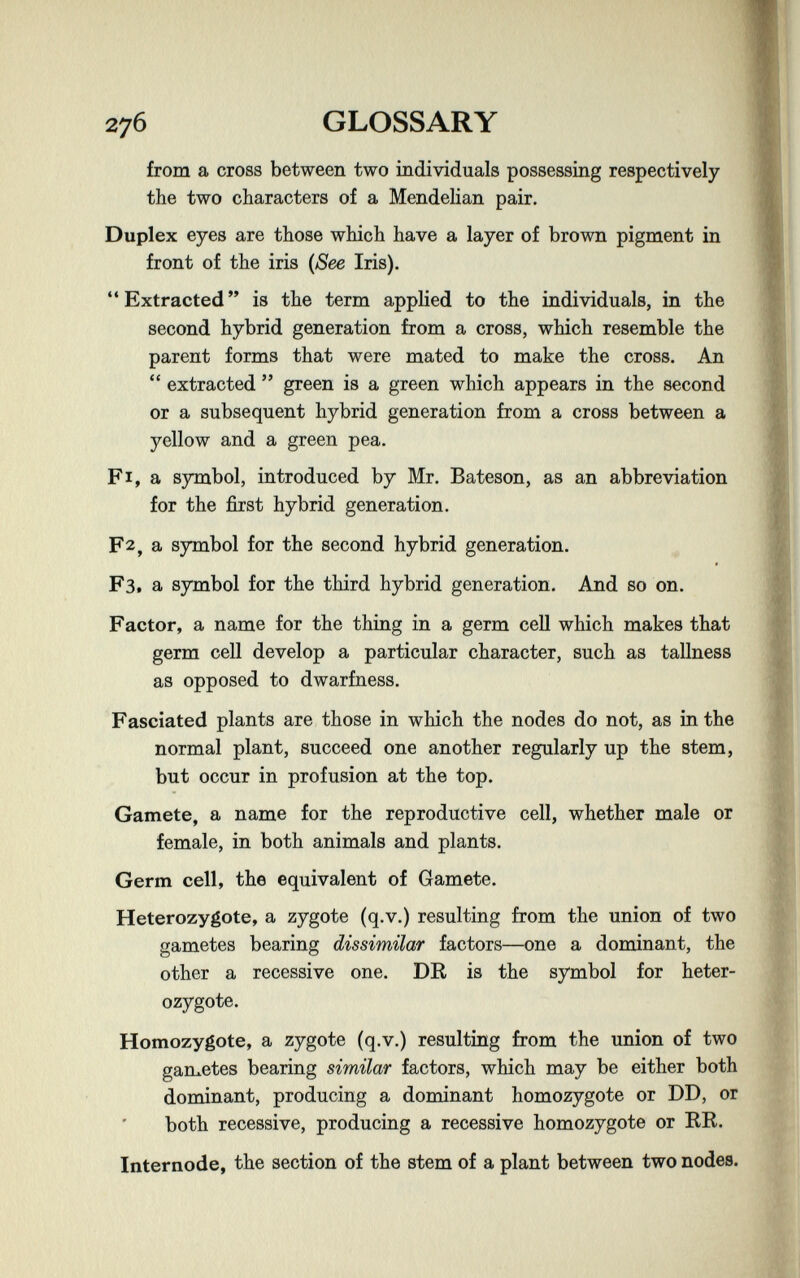 276 GLOSSARY from a cross between two individuals possessing respectively the two characters of a Mendelian pair. Duplex eyes are those which have a layer of brown pigment in front of the iris {See Iris). Extracted is the term applied to the individuals, in the second hybrid generation from a cross, which resemble the parent forms that were mated to make the cross. An  extracted  green is a green which appears in the second or a subsequent hybrid generation from a cross between a yellow and a green pea. F I, a symbol, introduced by Mr. Bateson, as an abbreviation for the first hybrid generation. F2, a symbol for the second hybrid generation. F3t a symbol for the third hybrid generation. And so on. Factor, a name for the thing in a germ cell which makes that germ cell develop a particular character, such as tallness as opposed to dwarfness. Fascxated plants are those in which the nodes do not, as in the normal plant, succeed one another regularly up the stem, but occur in profusion at the top. Gamete, a name for the reproductive cell, whether male or female, in both animals and plants. Germ cell, the equivalent of Gamete. Heterozygote, a zygote (q.v.) resulting from the union of two gametes bearing dissimilar factors—one a dominant, the other a recessive one. DE- is the symbol for heter¬ ozygote. Homozygote, a zygote (q.v.) resulting from the union of two gametes bearing similar factors, which may be either both dominant, producing a dominant homozygote or DD, or both recessive, producing a recessive homozygote or RR. Internode, the section of the stem of a plant between two nodes.