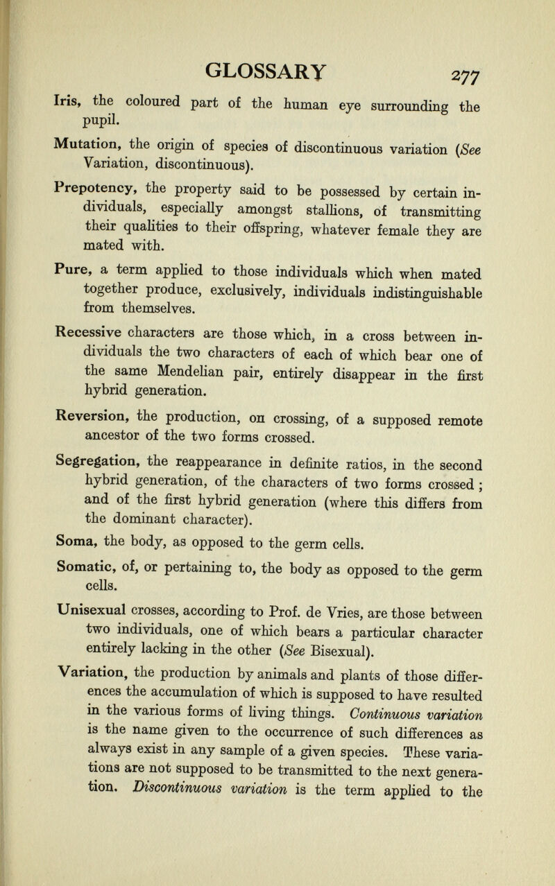 GLOSSARY 277 Iris, the coloured part of the human eye surrounding the pupil. Mutation, the origin of species of discontinuous variation {See Variation, discontinuous). Prepotency, the property said to be possessed by certain in¬ dividuals, especially amongst stallions, of transmitting their qualities to their offspring, whatever female they are mated with. Pure, a term applied to those individuals which when mated together produce, exclusively, individuals indistinguishable from themselves. Recessive characters are those which, in a cross between in¬ dividuals the two characters of each of which bear one of the same Mendeüan pair, entirely disappear in the first hybrid generation. Reversion, the production, on crossing, of a supposed remote ancestor of the two forms crossed. Segregation, the reappearance in definite ratios, in the second hybrid generation, of the characters of two forms crossed ; and of the first hybrid generation (where this difíers from the dominant character). Soma, the body, as opposed to the germ cells. Somatic, of, or pertaining to, the body as opposed to the germ cells. Unisexual crosses, according to Prof, de Vries, are those between two individuals, one of which bears a particular character entirely lacking in the other {See Bisexual). Variation, the production by animals and plants of those differ¬ ences the accumulation of which is supposed to have resulted in the various forms of hving things. Continuous variation is the name given to the occurrence of such differences as always exist in any sample of a given species. These varia¬ tions are not supposed to be transmitted to the next genera¬ tion. Discontinuous variation is the term applied to the