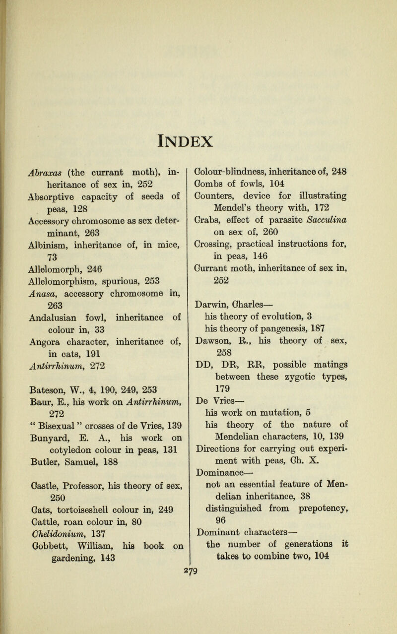 Index Abraxas (the currant moth), in¬ heritance of sex in, 252 Absorptive capacity of seeds of peas, 128 Accessory chromosome as sex deter¬ minant, 263 Albinism, inheritance of, in mice, 73 Allelomorph, 246 Allelomorphism, spurious, 253 Anasa, accessory chromosome in, 263 Andalusian fowl, inheritance of colour in, 33 Angora character, inheritance of, in cats, 191 Antirrhinum, 272 Bateson, W., 4, 190, 249, 253 Baur, E., his work on Antirrhinum, 272  Bisexual  crosses of de Vries, 139 Bunyard, E. A., his work on cotyledon colour in peas, 131 Butler, Samuel, 188 Castle, Professor, his theory of sex, 250 Oats, tortoiseshell colour in, 249 Oattle, roan colour in, 80 Chdidonium, 137 Oobbett, William, his book on gardening, 143 Colour-blindness, inheritance of, 248 Oombs of fowls, 104 Counters, device for illustrating Mendel's theory with, 172 Grabs, effect of parasite Sacculina on sex of, 260 Crossing, practical instructions for, in peas, 146 Currant moth, inheritance of sex in, 252 Darwin, Charles— his theory of evolution, 3 his theory of pangenesis, 187 Dawson, R., his theory of sex, 258 DD, DR, RR, possible matings between these zygotic tjrpes, 179 De Vries— his work on mutation, 5 his theory of the nature of Mendelian characters, 10, 139 Directions for carrying out experi¬ ment with peas. Ch. X. Dominance— not an essential featxire of Men¬ delian inheritance, 38 distinguished from prepotency, 96 Dominant characters— the number of generations it takes to combine two, 104