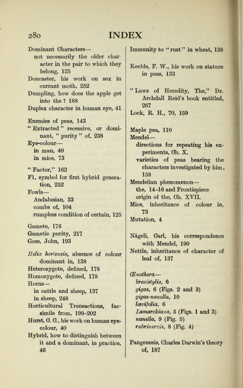 28o INDEX Dominant Characters— not necessarily the older char¬ acter in the pair to which they belong, 125 Doncaster, his work on sex in currant moth, 252 Dumpling, how does the apple get into the ? 188 Duplex character in human eye, 41 Enemies of peas, 143  Extracted  recessive, or domi¬ nant,  purity  of, 238 Eye-colour— in man, 40 in mice, 73 Factor, 162 Fl, symbol for first hybrid genera¬ tion, 252 Fowls— Andalusian, 33 combs of, 104 rumpless condition of certain, 125 Gamete, 176 Gametic purity, 217 Goss, John, 193 H dix horfensis, absence of colour dominant in, 138 Heterozygote, defined, 178 Homozygote, defined, 178 Horns— in cattle and sheep, 137 in sheep, 248 Horticultural Transactions, fac¬ simile from, 199-202 Hurst, 0. 0., his work on human eye- colour, 40 Hybrid, how to distinguish between it and a dominant, in practice, 46 Immunity to  rust  in wheat, 138 Keeble, F. W., his work on stature in peas, 133  Laws of Heredity, The, Dr. Archdall Reid's book entitled, 267 Lock, R. H., 70, 159 Maple pea, 110 Mendel— directions for repeating his ex¬ periments, Oh. X. varieties of peas bearing the characters investigated by him, 158 Mendelian phenomenon— the, 14-16 and Frontispiece origin of the. Oh. XVIL Mice, inheritance of colour in, 73 Mutation, 4 Nägeli, Oarl, his correspondence with Mendel, 190 Nettle, inheritance of character of leaf of, 137 Œnothera— brevistylis, 6 gigas, 6 (Figs. 2 and 3) gigaa-nandla, 10 lœvifolia, 6 Lamarckiana, 5 (Figs. 1 and 3) nandla, 9 (Fig. 5) rubrinervis, 8 (Fig. 4) Pangenesis, Charles Darwin's theory of, 187