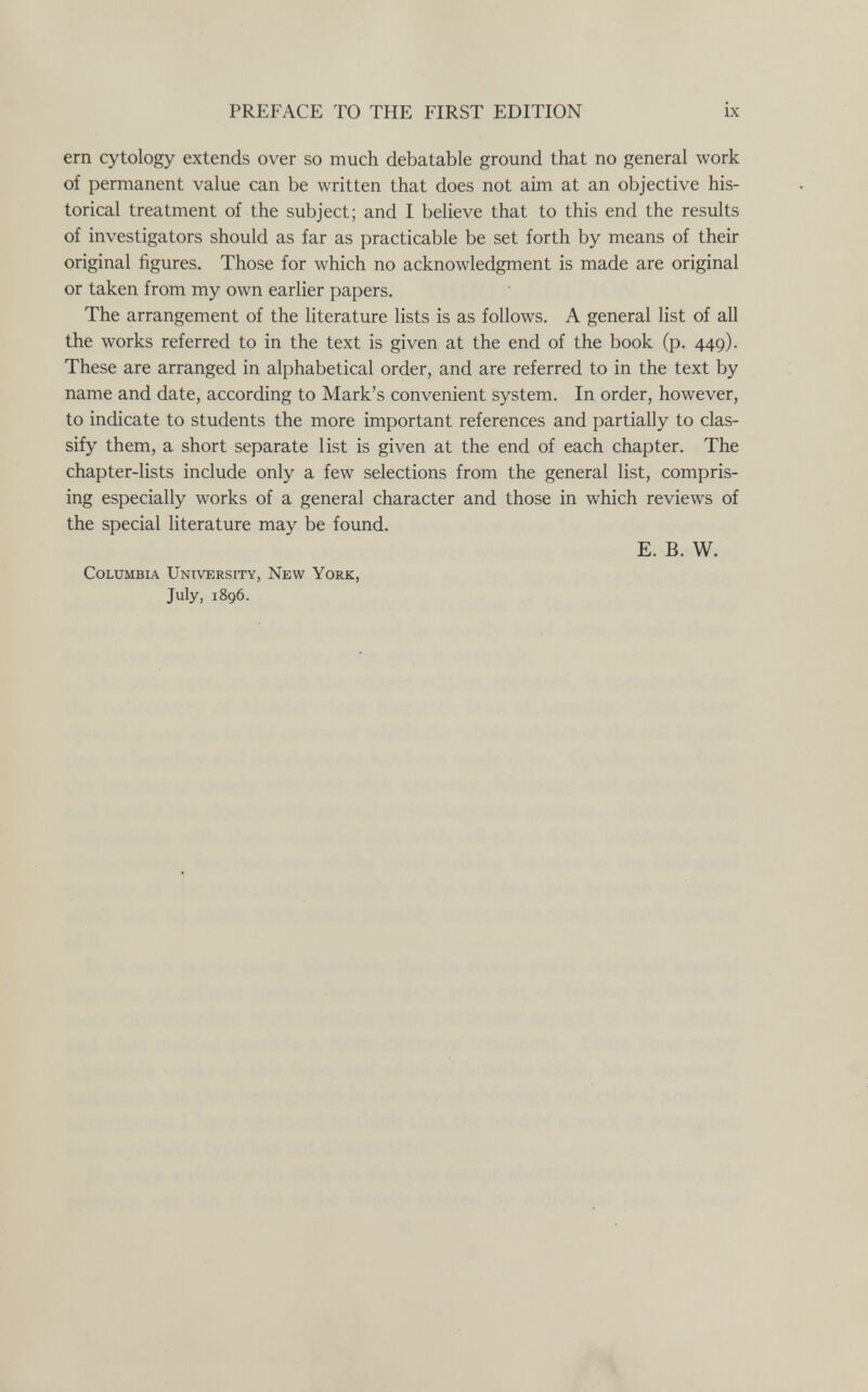 PREFACE TO THE FIRST EDITION ix ern cytology extends over so much debatable ground that no general work of permanent value can be written that does not aim at an objective his¬ torical treatment of the subject; and I believe that to this end the results of investigators should as far as practicable be set forth by means of their original figures. Those for which no acknowledgment is made are original or taken from my own earlier papers. The arrangement of the literature lists is as follows. A general list of aU the works referred to in the text is given at the end of the book (p. 449). These are arranged in alphabetical order, and are referred to in the text by name and date, according to Mark's convenient system. In order, however, to indicate to students the more important references and partially to clas¬ sify them, a short separate list is given at the end of each chapter. The chapter-lists include only a few selections from the general list, compris¬ ing especially works of a general character and those in which reviews of the special literature may be found. E. B. W. Columbia University, New York, July, 1896.