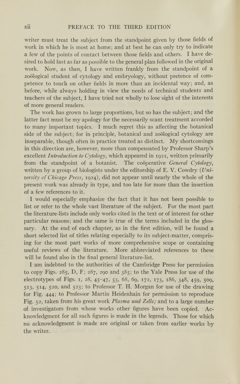 xii PREFACE TO THE THIRD EDITION writer must treat the subject from the standpoint given by those fields of work in which he is most at home; and at best he can only try to indicate a few of the points of contact between those fields and others. I have de¬ sired to hold fast as far as possible to the general plan followed in the original work. Now, as then, I have written frankly from the standpoint of a zoological student of cytology and embryology, without pretence of com¬ petence to touch on other fields in more than an incidental way; and, as before, while always holding in view the needs of technical students and teachers of the subject, I have tried not wholly to lose sight of the interests of more general readers. The work has grown to large proportions, but so has the subject; and the latter fact must be my apology for the necessarily scant treatment accorded to many important topics. I much regret this as affecting the botanical side of the subject; for in principle, botanical and zoological cytology are inseparable, though often in practice treated as distinct. My shortcomings in this direction are, however, more than compensated by Professor Sharp's excellent Introduction to Cytology, which appeared in 1921, written primarily from the standpoint of a botanist. The cooperative General Cytology, written by a group of biologists under the editorship of E. V. Cowdry {Uni¬ versity of Chicago Press, 1924), did not appear until nearly the whole of the present work was already in type, and too late for more than the insertion of a few references to it. I would especially emphasize the fact that it has not been possible to list or refer to the whole vast literature of the subject. For the most part the literature-lists include only works cited in the text or of interest for other particular reasons; and the same is true of the terms included in the glos¬ sary. At the end of each chapter, as in the first edition, will be found a short selected list of titles relating especially to its subject-matter, compris¬ ing for the most part works of more comprehensive scope or containing useful reviews of the literature. More abbreviated references to these will be found also in the final general literature-list. I am indebted to the authorities of the Cambridge Press for permission to copy Figs. 285, D, F; 287, 290 and 385; to the Yale Press for use of the electrotypes of Figs, i, 28, 45-47, 53, 68, 69, 172, 173, 186, 348, 459, 509, 513, 514, 520, and 523; to Professor T. H. Morgan for use of the drawing for Fig. 444; to Professor Martin Heidenhain for permission to reproduce Fig. 52, taken from his great work Plasma und Zelle; and to a large number of investigators from whose works other figures have been copied. Ac¬ knowledgment for all such figures is made in the legends. Those for which no acknowledgment is made are original or taken from earlier works by the writer.