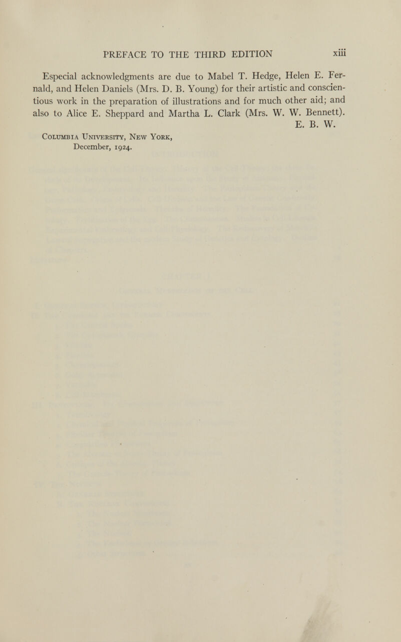 PREFACE TO THE THIRD EDITION xiii Especial acknowledgments are due to Mabel T. Hedge, Helen E. Fer- nald, and Helen Daniels (Mrs. D. B. Young) for their artistic and conscien¬ tious work in the preparation of illustrations and for much other aid; and also to Alice E. Sheppard and Martha L. Clark (Mrs. W. W. Bennett). E. B. W. Columbia Universfty, New York, December, 1924.