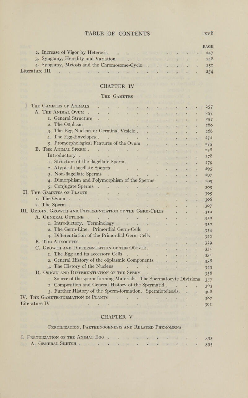 TABLE OF CONTENTS xvii page 2. Increase of Vigor by Heterosis . . . . . - • • • 247 3. Syngamy, Heredity and Variation . . . , ... . . 248 4. Syngamy, Meiosis and the Chromosome-Cycle . . . .. . . 250 Literature III  254 CHAPTER IV The Gametes I. The Gametes of Animals 257 A. The Аншаь Ovum 257 1. General Structure 257 2. The Ooplasm 260 3. The Egg-Nucleus or Germinal Vesicle 266 4. The Egg-Envelopes  272 5. Promoфhological Features of the Ovimi  275 B. The Animal Sperm 278 Introductory 278 1. Structure of the flagellate Sperm 279 2. Atypical flagellate Spenrs 295 3. Non-flagellate Sperms .  297 4. Dimorphism and Pol3Tnorphism of the Sperms .... 299 5. Conjugate Sperms 305 II. The Gametes of Plants » .. . 305 1. The Ovum 306 2. The Sperm 307 III. Origin, Growth and Differentiation of the Germ-Cells . . . 310 A. General Outline 310 1. Introductory. Terminology 310 2. The Germ-Line. Primordial Germ-Cells 314 3. Differentiation of the Primordial Germ-Cells . . . . . 320 B. The Auxocytes 329 C. Growth and Differentiation of the Oocyte 331 1. The Egg and its accessory Cells 331 2. General History of the oöplasmic Components 338 3. The History of the Nucleus 349 D. Origin and Differentiation of the Sperm 356 1. Source of the sperm-forming Materials. The Spermatocyte Divisions 357 2. Composition and General History of the Spermatid . . . . 363 3. Further History of the Sperm-formation. Spermioteleosis. . . 368 IV. The Gamete-formation in Plants 387 Literature IV  . 391 CHAPTER V Fertilization, Parthenogenesis and Related Phenomena I. Fertilization of the Andial Egg 395 A. General Sketch .  ■ . . 395