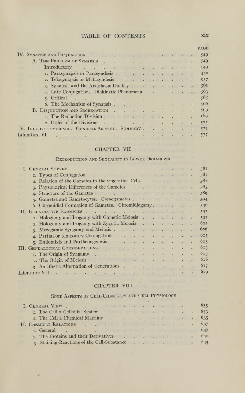 TABLE OF CONTENTS xix page IV. Synapsis and Disjunction . . ... . ... . . 549 A. The Problem of Synapsis ... . . . . . . . 549 Introductory 549 1. Parasynapsis or Parasyndesis . . .  55° 2. Telosynapsis or Metasyndesis   557 3. Synapsis and the Anaphasic Duality 561 4. Late Conjugation. Diakinetic Phenomena . , . . . • 563 5. Critical 565 6. The Mechanism of Synapsis .  566 B. Disjonction and Segregation 569 1. The Reduction-Division . . .0 . . :  569 2. Order of the Divisions 572 V. Indirect Evidence. General Aspects. Summary .... . . 574 Literature \T . . . 577 CHAPTER VII Reproduction and Sexuality in Lower Organisms I. General Survey . . .  . • . 581 1. Types of Conjugation  581 2. Relation of the Gametes to the vegetative Cells . . ; . . 582 3. Physiological Differences of the Gametes . . . . . . . . 585 4. Structure of the Gametes 589 5. Gametes and Gametocytes. Ccenogametes 594 6. Chromidial Formation of Gametes. Chromidiogamy 596 II. Illustrative Examples  597 1. Hologamy and Isogamy with Gametic Meiosis ...... 597 2. Hologamy and Isogamy with Zygotic Meiosis 602 3. Merogamic Syngamy and Meiosis  . . . 606 4. Partial or temporary Conjugation  . . . 607 5. Endomixis and Parthenogenesis  . . . 613 III. Genealogical Considerations .  615 1. The Origin of Syngamy 615 2. The Origin of Meiosis . . . .  616 3. Antithetic Alternation of Generations . . . . • • • , • 617 Literature VII  .629 CHAPTER VIII Some Aspects of Cell-Chemistry and Cell-Physiology I. General View 633 1. The Cell a Colloidal System . . .  633 2. The Cell a Chemical Machine .  , . 635 II. Chemical Relations  - 637 1. General 637 2. The Proteins and their Derivatives  640 3. Staining-Reactions of the Cell-Substance  645