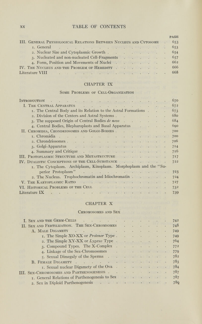 xx TABLE OF CONTENTS page III. General Physiological Relations Between Nucleus and Cytosome . 653 1. General  653 2. Nuclear Size and Cytoplasmic Growth 654 3. Nucleated and non-nucleated Cell-Fragments  657 4. Form, Position and Movements of Nuclei . . . ■ . . . . 662 IV. The Nucleus and the Problem of Heredity 666 Literature VIII 668 CHAPTER IX Some Problems of Cell-Organization Introduction 670 I. The Central Apparatus 672 1. The Central Body and its Relation to the Astral Formations . . . 673 2. Division of the Centers and Astral Systems . . ... 680 3. The supposed Origin of Central Bodies de novo 684 4. Central Bodies, Blepharoplasts and Basal Apparatus .... 690 II. Chromidia, Chondriosomes and Golgi-Bodies 700 1. Chromidia 700 2. Chrondriosomes 706 3. Golgi-Apparatus 714 4. Summary and Critique  716 III. Protoplasmic Structure and Metastructure 717 IV. Dualistic Conceptions of the Cell-Substance 722 1. The Cytoplasm. Archiplasm, Kinoplasm. Morphoplasm and the Su¬ perior Protoplasm 723 2. The Nucleus. Trophochromatin and Idiochromatin . . . . . 724 V. The Karyoplasmic Ratio  727 VI. Historical Problems of the Cell 732 Literature IX 739 CHAPTER X Chromosomes and Sex I. Sex and the Germ-Cells  742 II. Sex and Fertilization. The Sex-Chromsomes ... . . . 748 A. Male Digamety 749 1. The Simple XO-XX or Pro/ewor Type . . . . . . 749 2. The Simple XY-XX or Lygœus Type 764 3. Compound Types. The X-Complex 772 4. Linkage of the Sex-Chromosomes ...... 779 5. Sexual Dimegaly of the Sperms 782 B. Female Digamety  783 i. Sexual nuclear Digamety of the Ova 784 III. Sex-Chromosomes and Parthenogenesis 787 1. General Relations of Parthenogenesis to Sex 787 2. Sex in Diploid Parthenogenesis 789