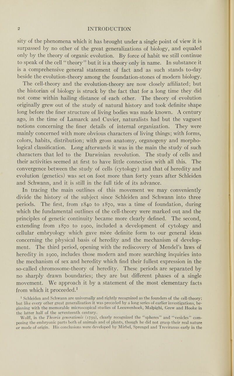 2 INTRODUCTION sity of the phenomena which it has brought under a single point of view it is surpassed by no other of the great generalizations of biology, and equaled only by the theory of organic evolution. By force of habit we still continue to speak of the cell theory but it is a theory only in name. In substance it is a comprehensive general statement of fact and as such stands to-day beside the evolution-theory among the foundation-stones of modern biology. The cell-theory and the evolution-theory are now closely affiliated; but the historian of biology is struck by the fact that for a long time they did not come within hailing distance of each other. The theory of evolution originally grew out of the study of natural history and took definite shape long before the finer structure of living bodies was made known. A century ago, in the time of Lamarck and Cuvier, naturalists had but the vaguest notions concerning the finer details of internal organization. They were mainly concerned with more obvious characters of living things; with forms, colors, habits, distribution; with gross anatomy, organogeny and morpho¬ logical classification. Long afterwards it was in the main the study of such characters that led to the Darwinian revolution. The study of cells and their activities seemed at first to have little connection with all this. The convergence between the study of cells (cytology) and that of heredity and evolution (genetics) was set on foot more than forty years after Schleiden and Schwann, and it is still in the full tide of its advance. In tracing the main outlines of this movement we may conveniently divide the history of the subject since Schleiden and Schwann into three periods. The first, from 1840 to 1870, was a time of foundation, during which the fundamental outlines of the cell-theory were marked out and the principles of genetic continuity became more clearly defined. The second, extending from 1870 to 1900, included a development of cytology and cellular embryology which gave mòre definite form to our general ideas concerning the physical basis of heredity and the mechanism of develop¬ ment. The third period, opening with the rediscovery of Mendel's laws of heredity in 1900, includes those modern and more searching inquiries into the mechanism of sex and heredity which find their fullest expression in the so-called chromosome-theory of heredity. These periods are separated by no sharply drawn boundaries; they are but different phases of a single movement. We approach it by a statement of the most elementary facts from which it proceeded.^ ^ Schleiden and Schwann are universally and rightly recognized as the founders of the cell-theory; but like every other great generalization it was preceded by a long series of earlier investigations, be¬ ginning with the memorable microscopical studies of Leeuwenhoek, Malpighi, Grew and Hooke in the latter half of the seventeenth century. Wolff, in the Theoria gcncralionis (1759), clearly recognized the spheres and vesicles com¬ posing the embryonic parts both of animals and of plants, though he did not grasp their real nature or mode of origin. His conclusions were developed by Mirbel, Sprengel and Treviranus early in the