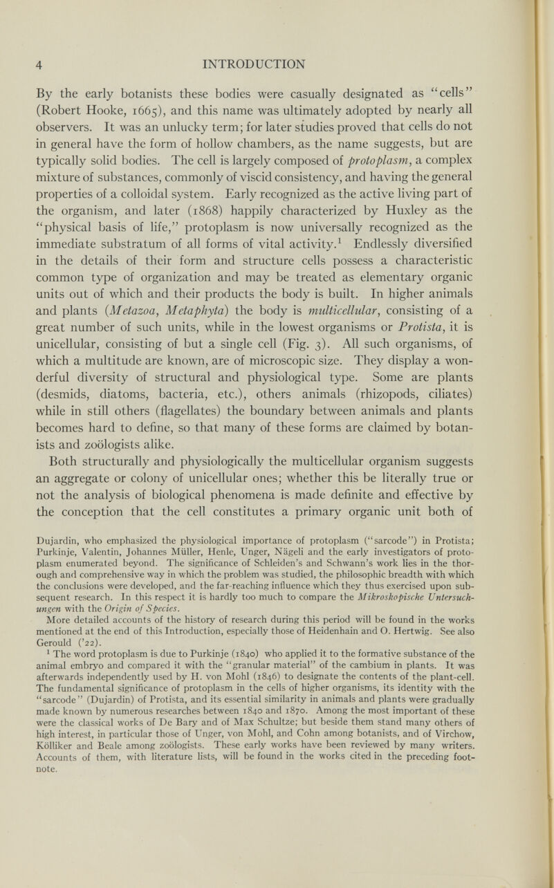 4 INTRODUCTION By the early botanists these bodies were casually designated as cells (Robert Hooke, 1665), and this name was ultimately adopted by nearly all observers. It was an unlucky term; for later studies proved that cells do not in general have the form of hollow chambers, as the name suggests, but are typically solid bodies. The cell is largely composed of protoplasm, a complex mixture of substances, commonly of viscid consistency, and having the general properties of a colloidal system. Early recognized as the active living part of the organism, and later (1868) happily characterized by Huxley as the physical basis of life, protoplasm is now universally recognized as the immediate substratum of all forms of vital activity. ^ Endlessly diversified in the details of their form and structure cells possess a characteristic common type of organization and may be treated as elementary organic units out of which and their products the body is built. In higher animals and plants (Metazoa, Metaphyta) the body is multicellular, consisting of a great number of such units, while in the lowest organisms or Protista, it is unicellular, consisting of but a single cell (Fig. 3). All such organisms, of which a multitude are known, are of microscopic size. They display a won¬ derful diversity of structural and physiological type. Some are plants (desmids, diatoms, bacteria, etc.), others animals (rhizopods, ciliates) while in still others (flagellates) the boundary between animals and plants becomes hard to define, so that many of these forms are claimed by botan¬ ists and zoologists alike. Both structurally and physiologically the multicellular organism suggests an aggregate or colony of unicellular ones; whether this be literally true or not the analysis of biological phenomena is made definite and effective by the conception that the cell constitutes a primary organic unit both of Dujardin, who emphasized the physiological importance of protoplasm (sarcode) in Protista; Purkinje, Valentin, Johannes Müller, Henle, Unger, Nägeli and the early investigators of proto¬ plasm enumerated beyond. The significance of Schleiden's and Schwann's work lies in the thor¬ ough and comprehensive way in which the problem was studied, the philosophic breadth with which the conclusions were developed, and the far-reaching influence which they thus exercised upon sub¬ sequent research. In this respect it is hardly too much to compare the Mikroskopische Untersuch¬ ungen with the Origin of Species. More detailed accounts of the history of research during this period will be found in the works mentioned at the end of this Introduction, especially those of Heidenhain and O. Hertwig. See also Gerould ('22). ^ The word protoplasm is due to Purkinje (1840) who applied it to the formative substance of the animal embryo and compared it with the granular material of the cambium in plants. It was afterwards independently used by H. von Mohl (1846) to designate the contents of the plant-cell. The fundamental significance of protoplasm in the cells of higher organisms, its identity with the sarcode (Dujardin) of Protista, and its essential similarity in animals and plants were gradually made known by numerous researches between 1840 and 1870. Among the most important of these were the classical works of De Вагу and of Max Schultze; but beside them stand many others of high interest, in particular those of Unger, von Mohl, and Cohn among botanists, and of Virchow, KölUker and Beale among zoologists. These early works have been reviewed by many writers. Accounts of them, with literature lists, will be found in the works cited in the preceding foot¬ note.