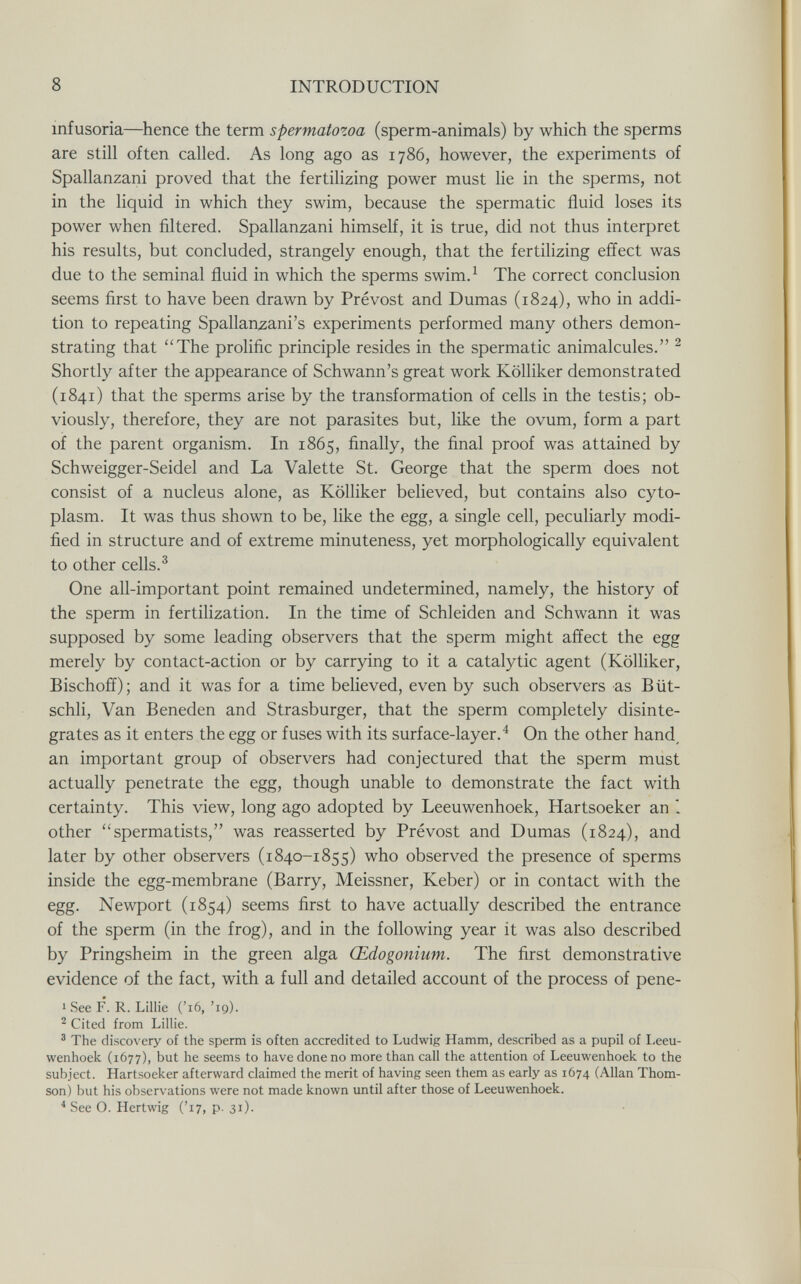 8 INTRODUCTION infusoria—hence the term spermatozoa (sperm-animals) by which the sperms are still often called. As long ago as 1786, however, the experiments of Spallanzani proved that the fertilizing power must lie in the sperms, not in the liquid in which they swim, because the spermatic fluid loses its power when filtered. Spallanzani himself, it is true, did not thus interpret his results, but concluded, strangely enough, that the fertilizing effect was due to the seminal fluid in which the sperms swim.^ The correct conclusion seems first to have been drawn by Prévost and Dumas (1824), who in addi¬ tion to repeating Spallanzani's experiments performed many others demon¬ strating that The prolific principle resides in the spermatic animalcules. ^ Shortly after the appearance of Schwann's great work Kölliker demonstrated (1841) that the sperms arise by the transformation of cells in the testis; ob¬ viously, therefore, they are not parasites but, like the ovum, form a part of the parent organism. In 1865, finally, the final proof was attained by Schweigger-Seidel and La Valette St. George that the sperm does not consist of a nucleus alone, as Kölliker believed, but contains also cyto¬ plasm. It was thus shown to be, like the egg, a single cell, peculiarly modi¬ fied in structure and of extreme minuteness, yet morphologically equivalent to other cells.^ One all-important point remained undetermined, namely, the history of the sperm in fertilization. In the time of Schleiden and Schwann it was supposed by some leading observers that the sperm might affect the egg merely by contact-action or by carrying to it a catalytic agent (Kölliker, Bischoff); and it was for a time believed, even by such observers as Büt- schli. Van Beneden and Strasburger, that the sperm completely disinte¬ grates as it enters the egg or fuses with its surface-layer.^ On the other hand^ an important group of observers had conjectured that the sperm must actually penetrate the egg, though unable to demonstrate the fact with certainty. This view, long ago adopted by Leeuwenhoek, Hartsoeker an 1 other spermatists, was reasserted by Prévost and Dumas (1824), and later by other observers (1840-1855) who observed the presence of sperms inside the egg-membrane (Barry, Meissner, Keber) or in contact with the egg. Newport (1854) seems first to have actually described the entrance of the sperm (in the frog), and in the following year it was also described by Pringsheim in the green alga Œdogonium. The first demonstrative evidence of the fact, with a full and detailed account of the process of pene- 1 See F. R. Lillie ('i6, 'ig). ^ Cited from Lillie. ' The discovery of the sperm is often accredited to Ludwig Hamm, described as a pupil of Leeu¬ wenhoek (1677), but he seems to have done no more than call the attention of Leeuwenhoek to the subject. Hartsoeker afterward claimed the merit of having seen them as early as 1674 (Allan Thom¬ son) but his observations were not made known until after those of Leeuwenhoek. ^ See O. Hartwig ('17, p. 31).