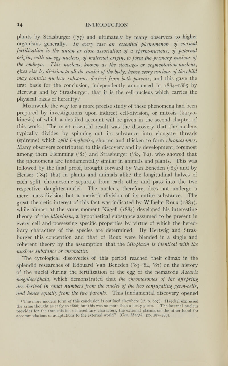 14 INTRODUCTION plants by Strasburger ('77) and ultimately by many observers to higher organisms generally. In every case an essential phenomenon of normal fertilization is the union or close association of a sperm-nucleus, of paternal origin, with an egg-nucleus, of maternal origin, to form the primary nucleus of the embryo. This nucleus, known as the cleavage- or segmentation-nucleus, gives rise by division to all the nuclei of the body; hence every nucleus of the child may contain nuclear substance derived from both parents; and this gave the first basis for the conclusion, independently announced in 1884-1885 by Her twig and by Strasburger, that it is the cell-nucleus which carries the physical basis of heredity.^ Meanwhile the way for a more precise study of these phenomena had been prepared by investigations upon indirect cell-division, or mitosis (karyo- kinesis) of which a detailed account will be given in the second chapter of this work. The most essential result was the discovery that the nucleus typically divides by spinning out its substance into elongate threads (spireme) which split lengthwise, shorten and thicken to form chromosomes. Many observers contributed to this discovery and its development, foremost among them Flemming ('82) and Strasburger ('80, '82), who showed that the phenomena are fundamentally similar in animals and plants. This was followed by the final proof, brought forward by Van Beneden ('83) and by Heuser ( 84) that in plants and animals alike the longitudinal halves of each split chromosome separate from each other and pass into the two respective daughter-nuclei. The nucleus, therefore, does not undergo a mere mass-division but a meristic division of its entire substance. The great theoretic interest of this fact was indicated by Wilhelm Roux (1883), while almost at the same moment Nägeli (1884) developed his interesting theory of the idioplasm, a hypothetical substance assumed to be present in every cell and possessing specific properties by virtue of which the hered¬ itary characters of the species are determined. By Hertwig and Stras- burger this conception and that of Roux were blended in a single and coherent theory by the assumption that the idioplasm is identical with the nuclear substance or chromatin. The cytological discoveries of this period reached their climax in the splendid researches of Edouard Van Beneden ('8з-'84, '87) on the history of the nuclei during the fertilization of the egg of the nematode Ascaris megalocephala, which demonstrated that the chromosomes of the offspring are derived in equal numbers from the nuclei of the two conjugating germ-cells, and hence equally from the two parents. This fundamental discovery opened 1 The more modem form of this conclusion is outlined elsewhere {cf. p. 667). Haeckel expressed the same thought as early as 1866; but this was no more than a lucky guess. The internal nucleus provides for the transmission of hereditary characters, the external plasma on the other hand for accommodations or adaptations to the external world {Gen. Morph., pp. 287-289).