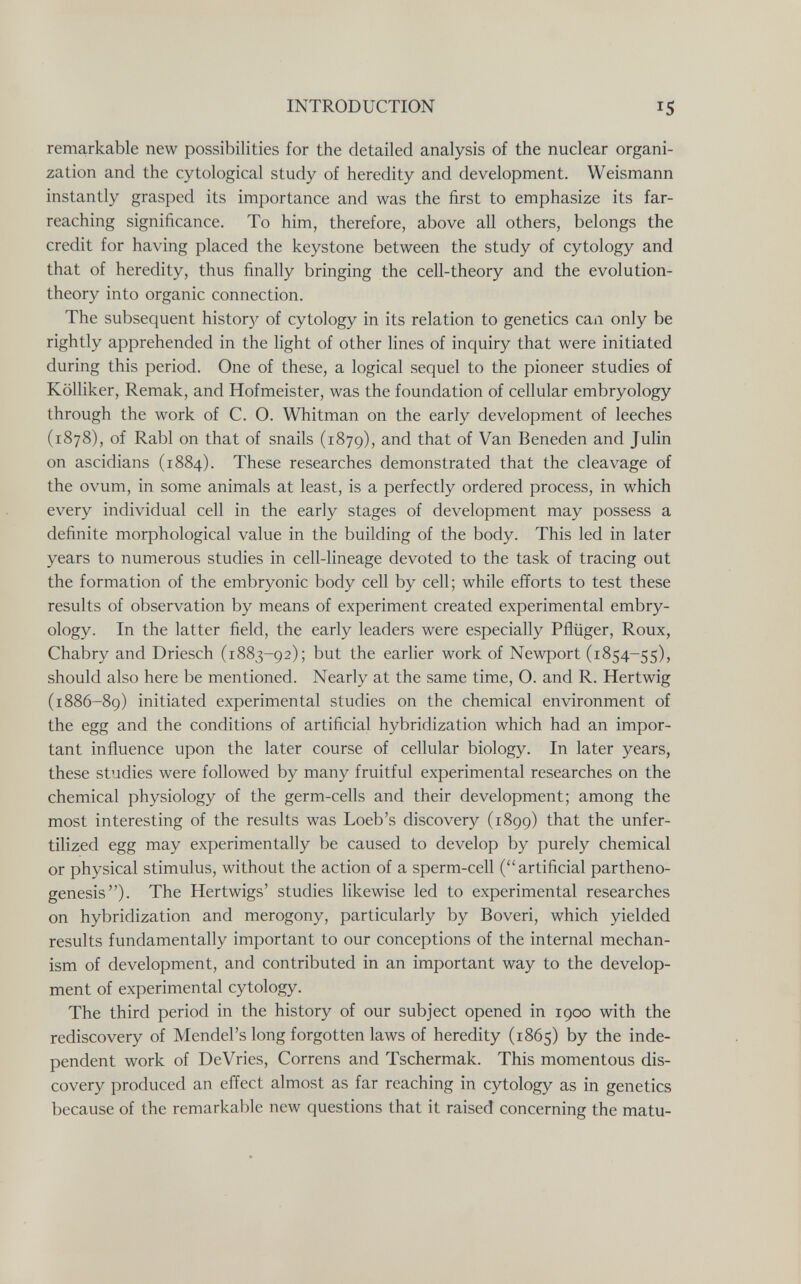 INTRODUCTION remarkable new possibilities for the detailed analysis of the nuclear organi¬ zation and the cytological study of heredity and development. Weismann instantly grasped its importance and was the first to emphasize its far- reaching significance. To him, therefore, above all others, belongs the credit for having placed the keystone between the study of cytology and that of heredity, thus finally bringing the cell-theory and the evolution- theory into organic connection. The subsequent histor}^ of cytology in its relation to genetics can only be rightly apprehended in the light of other lines of inquiry that were initiated during this period. One of these, a logical sequel to the pioneer studies of Kölliker, Remak, and Hofmeister, was the foundation of cellular embryology through the work of C. O. Whitman on the early development of leeches (1878), of Rabl on that of snails (1879), and that of Van Beneden and Julin on ascidians (1884). These researches demonstrated that the cleavage of the ovum, in some animals at least, is a perfectly ordered process, in which every individual cell in the early stages of development may possess a definite morphological value in the building of the body. This led in later years to numerous studies in cell-lineage devoted to the task of tracing out the formation of the embryonic body cell by cell; while efforts to test these results of observation by means of experiment created experimental embry¬ ology. In the latter field, the early leaders were especially Pflüger, Roux, Chabry and Driesch (1883-92); but the earlier work of Newport (1854-55), should also here be mentioned. Nearly at the same time, O. and R. Hertwig (1886-89) initiated experimental studies on the chemical environment of the egg and the conditions of artificial hybridization which had an impor¬ tant influence upon the later course of cellular biology. In later years, these studies were followed by many fruitful experimental researches on the chemical physiology of the germ-cells and their development; among the most interesting of the results was Loeb's discovery (1899) that the unfer¬ tilized egg may experimentally be caused to develop by purely chemical or physical stimulus, without the action of a sperm-cell (artificial partheno¬ genesis). The Hertwigs' studies likewise led to experimental researches on hybridization and merogony, particularly by Boveri, which yielded results fundamentally important to our conceptions of the internal mechan¬ ism of development, and contributed in an important way to the develop¬ ment of experimental cytology. The third period in the history of our subject opened in 1900 with the rediscovery of Mendel's long forgotten laws of heredity (1865) by the inde¬ pendent work of DeVries, Correns and Tschermak. This momentous dis¬ covery produced an effect almost as far reaching in cytology as in genetics because of the remarkable new questions that it raised concerning the matu-