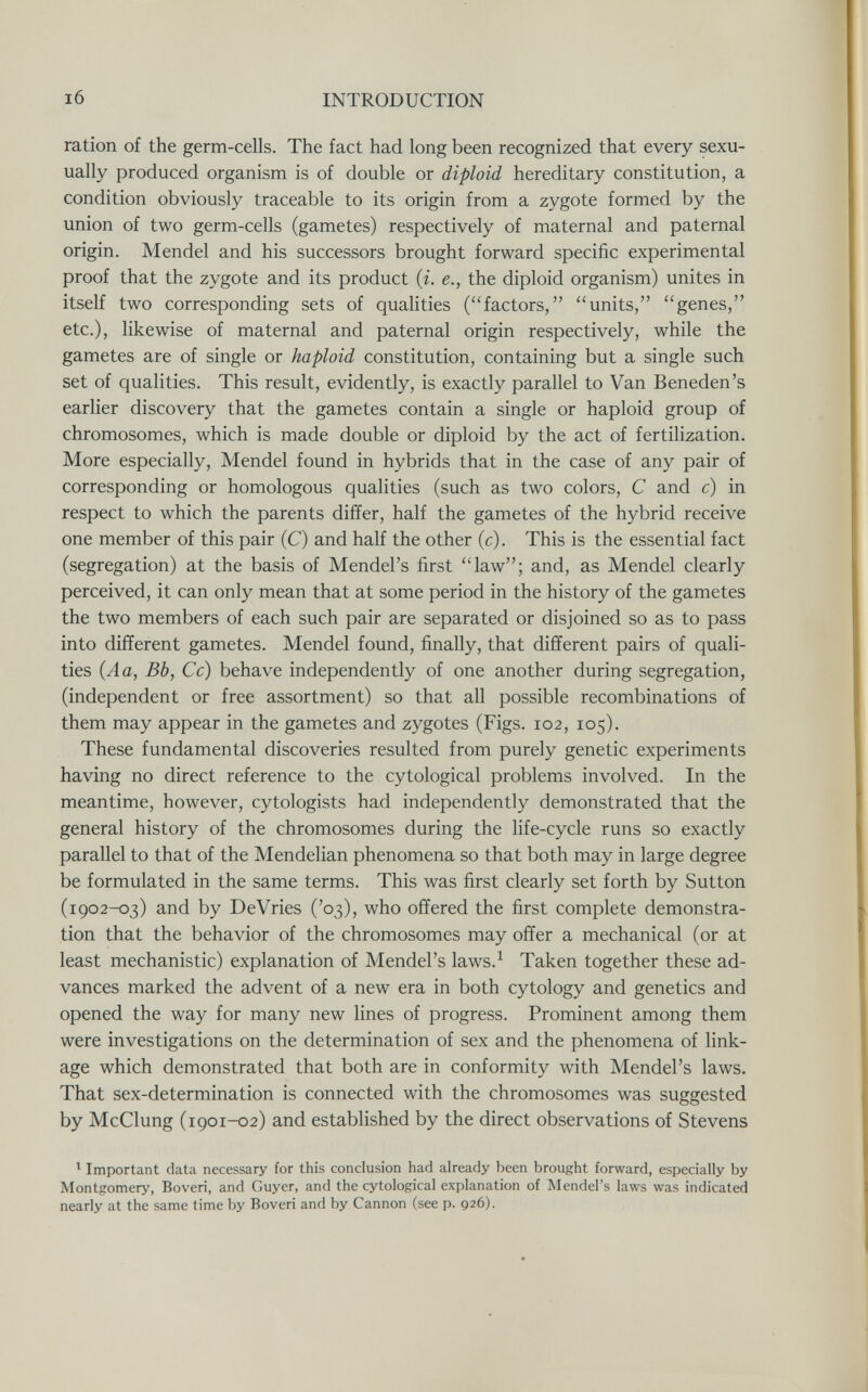 I6 INTRODUCTION ration of the germ-cells. The fact had long been recognized that every sexu- ually produced organism is of double or diploid hereditary constitution, a condition obviously traceable to its origin from a zygote formed by the union of two germ-cells (gametes) respectively of maternal and paternal origin. Mendel and his successors brought forward specific experimental proof that the zygote and its product {i. е., the diploid organism) unites in itself two corresponding sets of qualities (factors, units, genes, etc.), likewise of maternal and paternal origin respectively, while the gametes are of single or haploid constitution, containing but a single such set of qualities. This result, evidently, is exactly parallel to Van Beneden's earlier discovery that the gametes contain a single or haploid group of chromosomes, which is made double or diploid by the act of fertilization. More especially, Mendel found in hybrids that in the case of any pair of corresponding or homologous qualities (such as two colors, С and c) in respect to which the parents differ, half the gametes of the hybrid receive one member of this pair (C) and half the other (c). This is the essential fact (segregation) at the basis of Mendel's first law; and, as Mendel clearly perceived, it can only mean that at some period in the history of the gametes the two members of each such pair are separated or disjoined so as to pass into different gametes. Mendel found, finally, that different pairs of quali¬ ties (A a, Bb, Cc) behave independently of one another during segregation, (independent or free assortment) so that all possible recombinations of them may appear in the gametes and zygotes (Figs. 102, 105). These fundamental discoveries resulted from purely genetic experiments having no direct reference to the cytological problems involved. In the meantime, however, cytologists had independently demonstrated that the general history of the chromosomes during the life-cycle runs so exactly parallel to that of the Mendelian phenomena so that both may in large degree be formulated in the same terms. This was first clearly set forth by Sutton (1902-03) and by DeVries ('03), who offered the first complete demonstra¬ tion that the behavior of the chromosomes may offer a mechanical (or at least mechanistic) explanation of Mendel's laws.^ Taken together these ad¬ vances marked the advent of a new era in both cytology and genetics and opened the way for many new lines of progress. Prominent among them were investigations on the determination of sex and the phenomena of link¬ age which demonstrated that both are in conformity with Mendel's laws. That sex-determination is connected with the chromosomes was suggested by McClung (1901-02) and established by the direct observations of Stevens ^ Important data necessary for this conclusion had already been brought forward, especially by Montgomery, Boveri, and Guyer, and the cytological explanation of Mendel's laws was indicated nearly at the same time by Boveri and by Cannon (see p. 926).