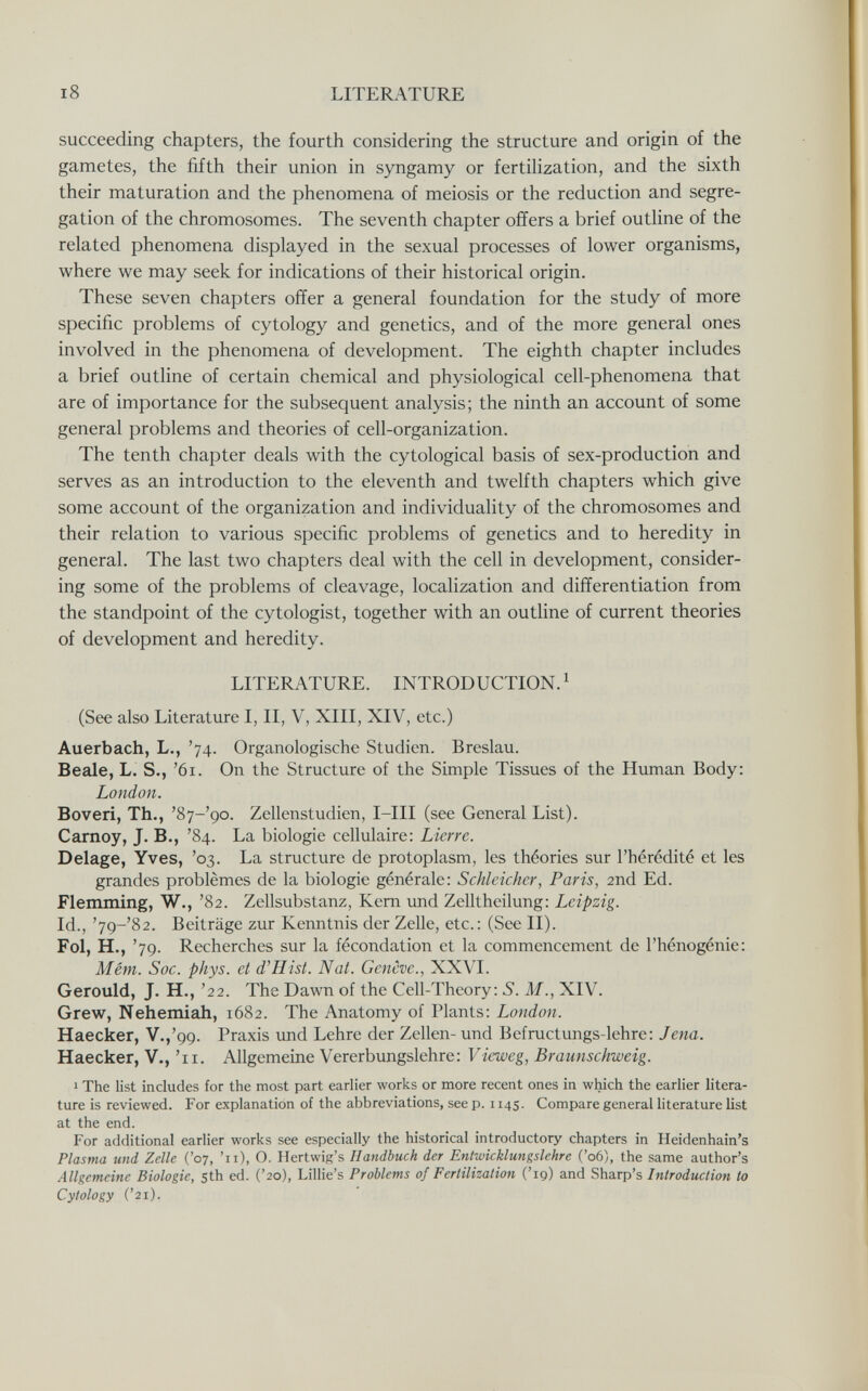 i8 LITERATURE succeeding chapters, the fourth considering the structure and origin of the gametes, the fifth their union in syngamy or fertilization, and the sixth their maturation and the phenomena of meiosis or the reduction and segre¬ gation of the chromosomes. The seventh chapter offers a brief outline of the related phenomena displayed in the sexual processes of lower organisms, where we may seek for indications of their historical origin. These seven chapters offer a general foundation for the study of more specific problems of cytology and genetics, and of the more general ones involved in the phenomena of development. The eighth chapter includes a brief outline of certain chemical and physiological cell-phenomena that are of importance for the subsequent analysis; the ninth an account of some general problems and theories of cell-organization. The tenth chapter deals with the cytological basis of sex-production and serves as an introduction to the eleventh and twelfth chapters which give some account of the organization and individuality of the chromosomes and their relation to various specific problems of genetics and to heredity in general. The last two chapters deal with the cell in development, consider¬ ing some of the problems of cleavage, localization and differentiation from the standpoint of the cytologist, together with an outline of current theories of development and heredity. LITERATURE. INTRODUCTION.^ (See also Literature I, II, V, XIII, XIV, etc.) Auerbach, L., '74. Organologische Studien. Breslau. Beale, L. S., '61. On the Structure of the Simple Tissues of the Human Body: London. Boveri, Th., 'Sj-'go. Zellenstudien, I-III (see General List). Carney, J. В., '84. La biologie cellulaire: Lierre. Delage, Yves, '03. La structure de protoplasm, les théories sur l'hérédité et les grandes problèmes de la biologie générale: Schleicher, Paris, 2nd Ed. Flemming, W., '82. Zellsubstanz, Kern und Zelltheilung: Leipzig. Id., '79-'82. Beiträge zur Kenntnis der Zelle, etc.: (See II). Fol, H., '79. Recherches sur la fécondation et la commencement de l'hénogénie: Mém. Soc. phys. et d'Hist. Nat. Genève., XXVI. Gerould, J. H., '22. The Dawn of the Cell-Theory: S. M., XIV. Grew, Nehemiah, 1682. The Anatomy of Plants: London. Haecker, V.,'99. Praxis und Lehre der Zellen- und Befructungs-lehre: Jena. Haecker, V., '11. Allgemeine Vererbungslehre: Vieweg, Braunschweig. 1 The list includes for the most part earlier works or more recent ones in which the earlier litera¬ ture is reviewed. For explanation of the abbreviations, see p. 1145. Compare general literature list at the end. For additional earlier works see especially the historical introductory chapters in Heidenhain's Plasma und Zelle ('07, '11), О. Hertwig's Handbuch der Entwicklungslehre ('06), the same author's Allgemeine Biologie, 5th ed. ('20), Lillie's Problems of Fertilization ('19) and Sharp's Introduction to Cytology ('21).