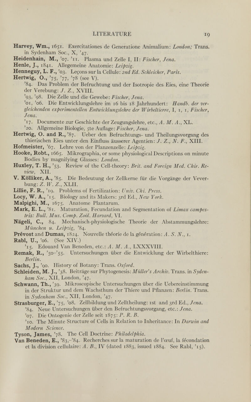 LITERATURE 19 Harvey, Wm., 1651. Exercitationes de Generatione Animalium: London; Trans. in Sydenham Soc., X, '47. Heidenhain, M., '07. '11. Plasma und Zelle I, II: Fischer, Jena. Henle, J., 1841. Allegemeine Anatomie: Leipzig. Henneguy, L. F., '03. Leçons sur la Cellule: 2nd Ed. Schleicher, Paris. Hertwig, O., '75, '77, '78 (see V). '84. Das Problem der Befruchtung und der Isotropie des Eies, eine Theorie der Verebung: J. Z., XVIII. '93, '98. Die Zelle und die Gewebe; Fischer, Jena. '01, '06. Die Entwicklungslehre im 16 bis 18 Jahrhundert: Handb. der ver¬ gleichenden experimentellen Entwicklungslehre der Wirbeltierre, I, i, i, Fischer, Jena. '17. Documente zur Geschichte der Zeugungslehre, etc., A. M. A., XL. '20. Allgemeine Biologie, 5te Auflage: Fischer, Jena. Hertwig, O. and R., '87. lieber den Befruchtungs- imd Theilungsvorgang des thierischen Eies unter den Einfluss äusserer Agentien: J. Z., N. F., XIII. Hofmeister, '67. Lehre von der Planzenzelle: Leipzig. Hocke, Robt., 1665. Mikrographia, or some physiological Descriptions on minute Bodies by magnifying Glasses: London. Huxley, T. H., '53. Review of the Cell-theory: Brit, and Foreign Med. Chir. Re¬ view, XII. V. Kölliker, A., '85. Die Bedeutung der Zellkerne für die Vorgänge der Vever- bung: Z. W. Z., XLII. Lillie, F. R., '19. Problems of Fertilization: Univ. Chi. Press. Locy, W. A., '15. Biology and its Makers: 3rd Ed., New York. Malpighi, M., 1675. Anatome Plantarum. Mark, E. L., '81. Maturation, Fecundation and Segmentation of Limax campes- tris: Bull. Mus. Сотр. Zoöl. Harvard, VI. Nägeli, е., 84. Mechanisch-physiologische Theorie der Abstammungslehre: München u. Leipzig, '84. Prévost and Dumas, 1824. Nouvelle théorie de la génération: A. S. N., i. RabI, U., '06. (See XIV.) '15. Edouard Van Beneden, etc.: A. M. A., LXXXVIII. Remak, R., 's°~SS- Untersuchungen über die Entwicklung der Wirbelthiere: В er litt. Sachs, J., '90. History of Botany: Trans. Oxford. Schleiden, M. J., '38. Beiträge sur Phylogenesis: Müller's Archiv. Trans, in Syden¬ ham Soc., XII, London, '47- Schwann, Th., '39. Mikroscopische Untersuchungen über die Uebereinstimmung in der Struktur und dem Wachsthum der Thiere und Pflanzen: Berlin. Trans, in Sydenham Soc., XII, London, '47. Strasburger, E., '75, '08. Zellbildung und Zelltheilung: ist and 3rd Ed., Jena. '84. Neue Untersuchungen über den Befruchtungsvorgang, etc.: Jena. '07. Die Ontogenie der Zelle seit 1875: P. R. B. '10. The Minute Structure of Cells in Relation to Inheritance: In Darwin and Modern Science. Tyson, James, '78. The СеП Doctrine: Philadelphia. Van Beneden, E., '8з,-'84. Recherches sur la maturation de l'œuf, la fécondation et la division cellulaire: A. В., IV (dated 1883, issued 1884. See Rabí, '15).