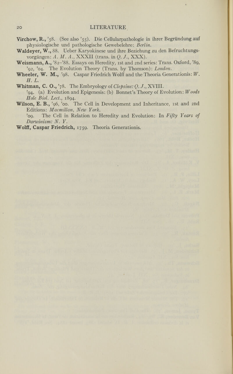 20 LITERATURE Virchow, R., '58. (See also '55). Die Cellularoathologie in ihrer Begründung auf physiologische und pathologische Gewebelehre: Berlin. Waldeyer, W., 88. Ueber Karyokinese und ihre Beziehung zu den Befruchtungs¬ vorgängen: A. M. A., XXXII (trans, in Q. J., XXX). Weismann, A., '82-'88. Essays on Heredity, ist and 2nd series: Trans. Oxford, '89, '92, '04. The Evolution Theory (Trans, by Thomson): London. Wheeler, W. M., '98. Caspar Friedrich Wolff and the Theoria Generationis: W. H. L. Whitmaл, C. O., '78. The Embryology of Clepsine: Q. /., XVIII. '94. (a) Evolution and Epigénesis: (b) Bonnet's Theory of Evolution: IFooJi Hole Biel. Lect., 1894. Wilson, E, В., '96, 'со. The Cell in Development and Inheritance, ist and 2nd Editions: Macmillan, New York. '09. The Cell in Relation to Heredity and Evolution: In Fifty Years of Darwinism: N. Y. Wolff, Caspar Friedrich, 1759. Theo ria Generationis.