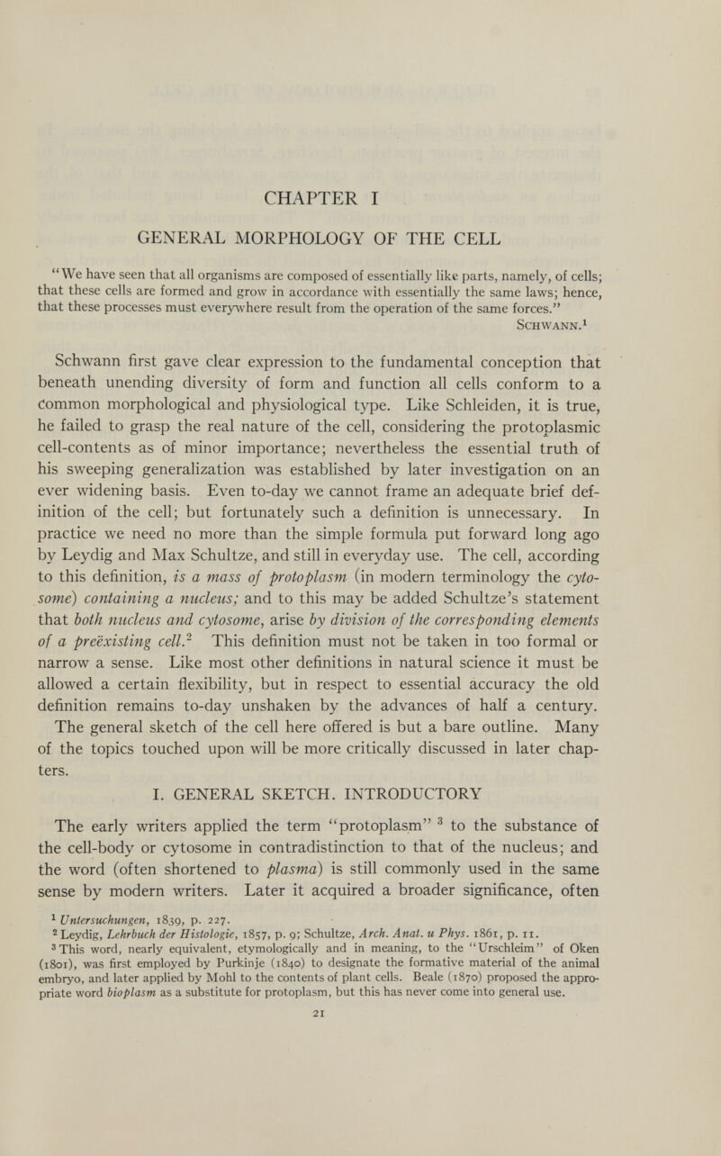 CHAPTER I GENERAL MORPHOLOGY OF THE CELL We have seen that all organisms are composed of essentially like parts, namely, of cells; that these cells are formed and grow in accordance with essentially the same laws; hence, that these processes must everywhere result from the operation of the same forces. Schwann.^ Schwann first gave clear expression to the fundamental conception that beneath unending diversity of form and function all cells conform to a Common morphological and physiological type. Like Schleiden, it is true, he failed to grasp the real nature of the cell, considering the protoplasmic cell-contents as of minor importance; nevertheless the essential truth of his sweeping generalization was established by later investigation on an ever widening basis. Even to-day we cannot frame an adequate brief def¬ inition of the cell; but fortunately such a definition is unnecessary. In practice we need no more than the simple formula put forward long ago by Leydig and Max Schultze, and still in everyday use. The cell, according to this definition, is a mass of protoplasm (in modern terminology the cyto- some) containing a nucleus; and to this may be added Schultze's statement that both nucleus and cytosome, arise by division of the corresponding elements of a preexisting cell? This definition must not be taken in too formal or narrow a sense. Like most other definitions in natural science it must be allowed a certain flexibility, but in respect to essential accuracy the old definition remains to-day unshaken by the advances of half a century. The general sketch of the cell here offered is but a bare outline. Many of the topics touched upon will be more critically discussed in later chap¬ ters. I. GENERAL SKETCH. INTRODUCTORY The early writers applied the term protoplasm ^ to the substance of the cell-body or cytosome in contradistinction to that of the nucleus; and the word (often shortened to plasma) is still commonly used in the same sense by modern writers. Later it acquired a broader significance, often ^ Untersuchungen, 1839, p. 227. 2 Leydig, Lehrbuch der Histologie, 1857, p. g; Schultze, Arch. Anat. и Phys. 1861, p. 11. ^This word, nearly equivalent, etymologically and in meaning, to the Urschleim of Oken (1801), was first employed by Purkinje (1840) to designate the formative material of the animal embryo, and later applied by Mohl to the contents of plant cells. Beale (1870) proposed the appro¬ priate word bioplasm as a substitute for protoplasm, but this has never come into general use. 21