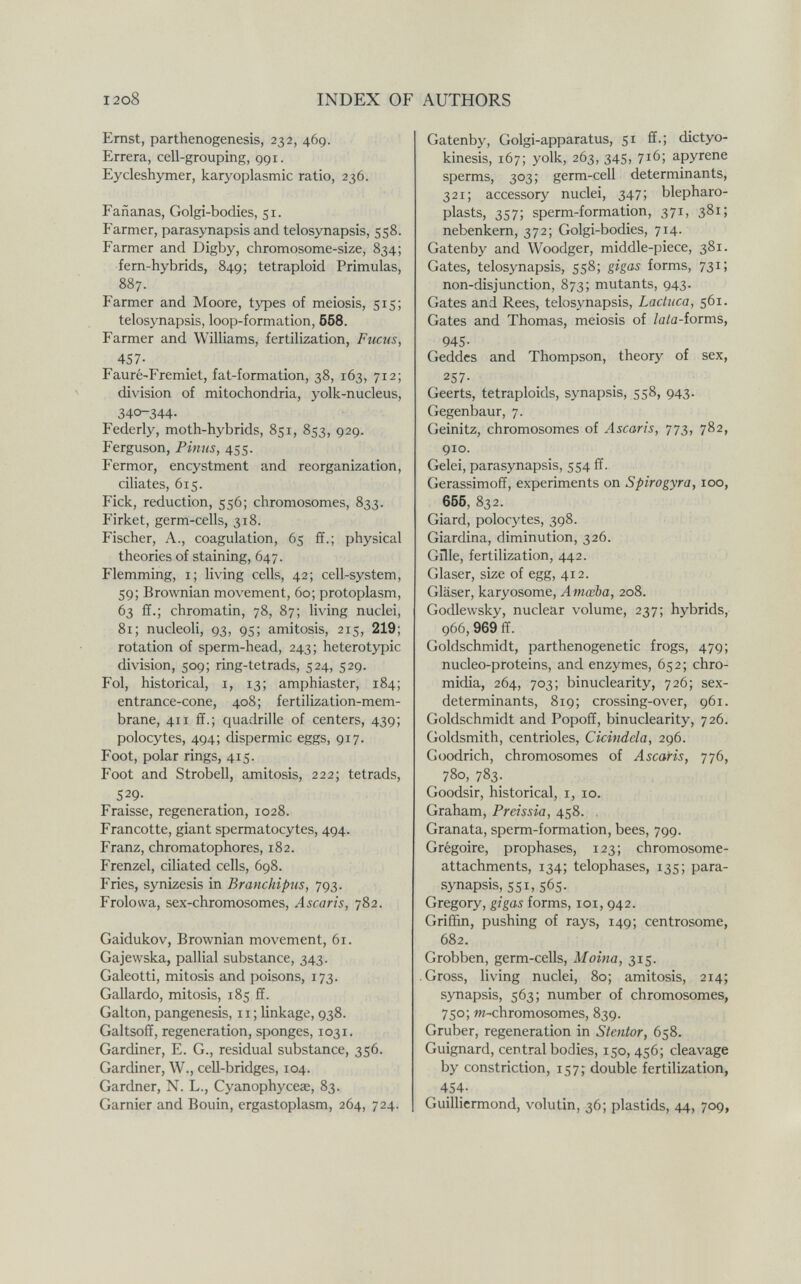 I2o8 INDEX OF AUTHORS Ernst, parthenogenesis, 232, 469. Errera, cell-grouping, 991. Eycleshymer, karyoplasmic ratio, 236. Fañanas, Golgi-bodies, 51. Farmer, parasynapsis and telosynapsis, 558. Farmer and Digby, chromosome-size, 834; fern-hybrids, 849; tetraploid Primulas, 887. Farmer and Moore, types of meiosis, 515; telosynapsis, loop-formation, 668. Farmer and Williams, fertilization. Fucus, 457- Fauré-Fremiet, fat-formation, 38, 163, 712; division of mitochondria, yolk-nucleus, 340-344- Federly, moth-hybrids, 851, 853, 929. Ferguson, Pinns, 455. Fermor, encystment and reorganization, ciliates, 615. Eick, reduction, 556; chromosomes, 833. Firket, germ-cells, 318. Fischer, A., coagulation, 65 ff.; physical theories of staining, 647. Flemming, i; living cells, 42; cell-system, 59; Brownian movement, 60; protoplasm, 63 ff.; chromatin, 78, 87; living nuclei, 81; nucleoli, 93, 95; amitosis, 215, 219; rotation of sperm-head, 243; heterotypic division, 509; ring-tetrads, 524, 529. Fol, historical, i, 13; amphiaster, 184; entrance-cone, 408; fertilization-mem¬ brane, 411 ff.; quadrille of centers, 439; polocytes, 494; dispermie eggs, 917. Foot, polar rings, 415. Foot and Strobell, amitosis, 222; tetrads, 529- Fraisse, regeneration, 1028. Francotte, giant spermatocytes, 494. Franz, chromatophores, 182. Frenzel, ciliated cells, 698. Fries, synizesis in Branchipus, 793. Frolowa, sex-chromosomes. Ascaris, 782. Gaidukov, Brownian movement, 61. Gajewska, palliai substance, 343. Galeotti, mitosis and poisons, 173. Gallardo, mitosis, 185 ff. Galton, pangenesis, 11 ; linkage, 938. Galtsoff, regeneration, sponges, 1031. Gardiner, E. G., residual substance, 356. Gardiner, W., cell-bridges, 104. Gardner, N. L., Cyanophyceae, 83. Gamier and Bouin, ergastoplasm, 264, 724. Gatenby, Golgi-apparatus, 51 ff.; dictyo- kinesis, 167; yolk, 263, 345, 716; apyrene sperms, 303; germ-cell determinants, 321; accessory nuclei, 347; blepharo- plasts, 357; sperm-formation, 371, 381; nebenkem, 372; Golgi-bodies, 714. Gatenby and Woodger, middle-piece, 381. Gates, telosynapsis, 558; gigas forms, 731; non-disjunction, 873; mutants, 943. Gates and Rees, telosynapsis, Lactuca, 561. Gates and Thomas, meiosis of /a/a-forms, 945- Geddes and Thompson, theory of sex, 257- Geerts, tetraploids, synapsis, 558, 943. Gegenbaur, 7. Geinitz, chromosomes of Ascaris, 773, 782, 910. Gelei, parasynapsis, 554 ff. Gerassimoff, experiments on Spirogyra, 100, 666, 832. Giard, polocytes, 398. Giardina, diminution, 326. Gille, fertilization, 442. Glaser, size of egg, 412. Gläser, karyosome, Amœba, 208. Godlewsky, nuclear volume, 237; hybrids, 966,969 ff. Goldschmidt, parthenogenetic frogs, 479; nucleo-proteins, and enzymes, 652; chro- midia, 264, 703; binuclearity, 726; sex- determinants, 819; crossing-over, 961. Goldschmidt and Popoff, binuclearity, 726. Goldsmith, centrioles, Cicittdela, 296. Goodrich, chromosomes of Ascaris, 776, 780,783. Goodsir, historical, i, 10. Graham, Preissia, 458. . Granata, sperm-formation, bees, 799. Grégoire, prophases, 123; chromosome- attachments, 134; telophases, 135; para¬ synapsis, 551,565. Gregory, gigas forms, loi, 942. Griffin, pushing of rays, 149; centrosome, 682. Grobben, germ-cells, Moina, 315. • Gross, living nuclei, 80; amitosis, 214; synapsis, 563; number of chromosomes, 750; m-chromosomes, 839. Gruber, regeneration in Stentor, 658. Guignard, central bodies, 150, 456; cleavage by constriction, 157; double fertilization, 454. Guilliermond, volutin, 36; plastids, 44, 709,