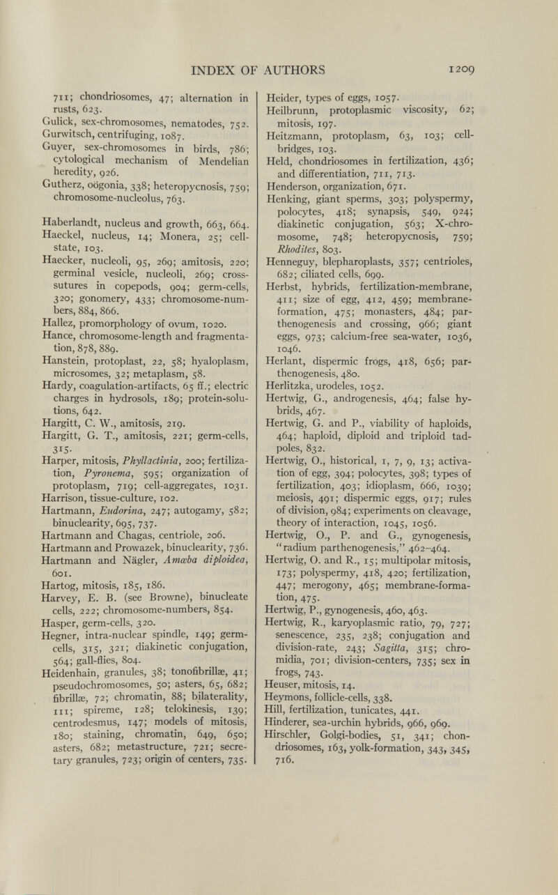 INDEX OF AUTHORS 1209 711; chondriosomes, 47; alternation in rusts, 623. Gulick, sex-chromosomes, nematodes, 752. Gurwitsch, centrifuging, 1087. Guyer, sex-chromosomes in birds, 786; cytological mechanism of Mendelian heredity, 926. Gutherz, oogonia, 338; heteropycnosis, 759; chromosome-nucleolus, 763. Haberlandt, nucleus and growth, 663, 664. Haeckel, nucleus, 14; Monera, 25; cell- state, 103. Haecker, nucleoli, 95, 269; amitosis, 220; germinal vesicle, nucleoli, 269; cross- sutures in copepods, 904; germ-cells, 320; gonomery, 433; chromosome-num¬ bers, 884, 866. Hallez, promorphology of ovum, 1020. Hance, chromosome-length and fragmenta¬ tion, 878, 889. Hanstein, protoplast, 22, 58; hyaloplasm, microsomes, 32; metaplasm, 58. Hardy, coagulation-artifacts, 65 ff.; electric charges in hydrosols, 189; protein-solu¬ tions, 642. Hargitt, C. W., amitosis, 219. Hargitt, G. T., amitosis, 221; germ-cells, 315- Harper, mitosis, Phyllactinia, 200; fertiliza¬ tion, Pyronema, 595; organization of protoplasm, 719; cell-aggregates, 1031. Harrison, tissue-culture, 102. Hartmann, Eudorina, 247; autogamy, 582; binuclearity, 695, 737. Hartmann and Chagas, centriole, 206. Hartmann and Prowazek, binuclearity, 736. Hartmann and Nägler, Amœba diploidea, 601. Hartog, mitosis, 185, 186. Harvey, E. B. (see Browne), binucleate cells, 222; chromosome-numbers, 854. Hasper, germ-cells, 320. Hegner, intra-nuclear spindle, 149; germ- cells, 315, 321; diakinetic conjugation, 564; gall-flies, 804. Heidenhain, granules, 38; tonofibrillae, 41; pseudochromosomes, 50; asters, 65, 682; fibrilla, 72; chromatin, 88; bilaterality, iii; spireme, 128; telokinesis, 139; centrodesmus, 147; models of mitosis, 180; staining, chromatin, 649, 650; asters, 682; metastructure, 721; secre¬ tary granules, 723; origin of centers, 735. Heider, types of eggs, 1057. Heilbrunn, protoplasmic viscosity, 62; mitosis, 197. Heitzmann, protoplasm, 63, 103; cell- bridges, 103. Held, chondriosomes in fertilization, 436; and differentiation, 711, 713. Henderson, organization, 671. Henking, giant sperms, 303; polyspermy, polocytes, 418; synapsis, 549, 924; diakinetic conjugation, 563; X-chro- mosome, 748; heteropycnosis, 759; Rhodites, 803. Henneguy, blepharoplasts, 357; centrioles, 682; ciliated cells, 699. Herbst, hybrids, fertilization-membrane, 411; size of egg, 412, 459; membrane- formation, 475; monasters, 484; par¬ thenogenesis and crossing, 966; giant eggs, 973; calcium-free sea-water, 1036, 1046. Herlant, dispermie frogs, 418, 656; par¬ thenogenesis, 480. Herlitzka, urodeles, 1052. Hertwig, G., androgenesis, 464; false hy¬ brids, 467. Hertwig, G. and P., viability of haploids, 464; haploid, diploid and triploid tad¬ poles, 832. Hertwig, 0., historical, i, 7, 9, 13; activa¬ tion of egg, 394; polocytes, 398; types of fertilization, 403; idioplasm, 666, 1039; meiosis, 491; dispermie eggs, 917; rules of division, 984 ; experiments on cleavage, theory of interaction, 1045, 1056. Hertwig, O., P. and G., gynogenesis, radium parthenogenesis, 462-464. Hertwig, O. and R., 15; multipolar mitosis, 173; polyspermy, 418, 420; fertilization, 447; merogony, 465; membrane-forma¬ tion, 475. Hertwig, P., gynogenesis, 460, 463. Hertwig, R., karyoplasmic ratio, 79, 727; senescence, 235, 238; conjugation and division-rate, 243; Sagilta, 315; chro- midia, 701; division-centers, 735; sex in frogs, 743. _ Heuser, mitosis, 14. Heymons, follicle-cells, 338. Hill, fertilization, tunicates, 441. Hinderer, sea-urchin hybrids, 966, 969. Hirschler, Golgi-bodies, 51, 341; chon¬ driosomes, 163, yolk-formation, 343, 345, 716.