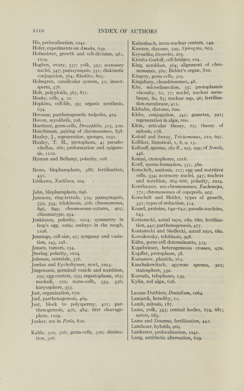 I2IO INDEX OF AUTHORS His, prelocalization, 1041. Hofer, experiments on Amœba, 659. Hofmeister, growth and cell-division, 982, 1029. Hogben, ovary, 337; yolk, 345; accessory nuclei, 347; parasynapsis, 551; diakinetic conjugation, 564; Rhodites, 803. Holmgren, canalicular system, 52; insect- sperm, 376. Holt, polyploids, 567, 871. Hooke, cells, 4, 22. Hopkins, cell-life, 59; organic synthesis, 654- Hovasse, parthenogenetic tadpoles, 479. Hoven, myofibrils, 708. Huettner, germ-cells, Drosophila, 315, 320. Hutchinson, pairing of chromosomes, 838. Huxley, J., regeneration, sponges, 1031. Huxley, T. H., protoplasm, 4; pseudo- vitellus, 266; preformation and epigéne¬ sis, ino. Hyman and Bellamy, polarity, 108. Ikeno, blepharoplasts, 388; fertilization, 451- Ishikawa, Noctiluca, 204. Jahn, blepharoplasts, 696. Janssens, ring-tetrads, 529; parasynapsis, 550, 554; telokinesis, 568; chromonema, 896, 899; chromosome-sutures, 905; chiasmatype, 954. Jenkinson, polarity, 1024; symmetry in frog's egg, 1069; embryo in the rough, 1108. Jennings, cell-size, 97; syngamy and varia¬ tion, 243, 248. Jensen, tumors, 234. Jhering, polarity, 1024. Johnson, centriole, 376. Jordan and Eycleshymer, newt, 1013. Jörgenssen, germinal vesicle and nutrition, 259; egg-centers, 259; ergastoplasm, 265; nucleoU, 270; nurse-cells, 333, 336; karyosphere, 353. Jost, organization, 670. Juel, parthenogenesis, 469. Just, block to polyspermy, 421; par¬ thenogenesis, 476, 484; first cleavage- plane, 1104. Junker, sex in Perla, 820. Kahle, 320, 326; germ-cells, 320; diminu¬ tion, 326. Kaltenbach, intra-nuclear centers, 149. Karsten, diatoms, 599; Spirogyra, 603. Keysselitz, Oxyrrhis, 203. Kienitz-Gorloff, cell-bridges, 104. King, acroblast, 364; alignment of chro¬ mosomes, 560; Bidder's organ, 820. Kingery, germ-cells, 319. Kingsbury, chondriosomes, 48. Kite, microdissection, 55; protoplasmic viscosity, 62, 77; nuclei, nuclear mem¬ brane, 80, 85; nuclear sap, 96; fertiliza¬ tion-membrane, 411. Klebahn, diatoms, 600. Klebs, conjugation, 241; gametes, 591; regeneration in algae, 660. Klein, reticular theory, 65; theory of mitosis, 178. Kofoid and Swezy, Trichomonas, 210, 697. Kölliker, historical, i, 8, 9, 15. Koltzoff, sperms, 282 ff., 295, 299; of Nereis, 446. Komai, ctenophores, 1018. Korff, sperm-formation, 357, 380. Korschelt, amitosis, 217; egg and nutritive cells, 334; accessory nuclei, 347; nucleus and nutrition, 664-666; polarity, 1024. Kornhauser, sex-chromosomes, Euchenopa, 771; chromosomes of copepods, 905. Korschelt and Heider, types of growth, 331; types of reduction, 514. Kossel, proteins, 640-642; pseudo-nucleins, 643- Kostanecki, astral rays, 180, 680; fertiliza¬ tion, 442; parthenogenesis, 477. Kostanecki and Siedlecki, astral rays, 680. Kowalewsky, teloblasts, 998. Kühn, germ-cell determinants, 323. Kupelwieser, heterogeneous crosses, 970. Kupffer, protoplasm, 58. Kursanow, plastids, 162. Kuschakewitsch, apyrene sperms, 302; statosphere, 330. Kuwada, telophases, 139. Kylin, red algae, 628. Lacaze-Duthiers, Dentaliiim, 1064. Lamarck, heredity, 12. Lamb, mitosis, 187. Lams, yolk, 343; central bodies, 674, 681; asters, 683. Lams and Doorme, fertilization, 442. Landauer, hybrids, 969. Lankester, prelocalization, 1041. Lang, antithetic alternation, 629.