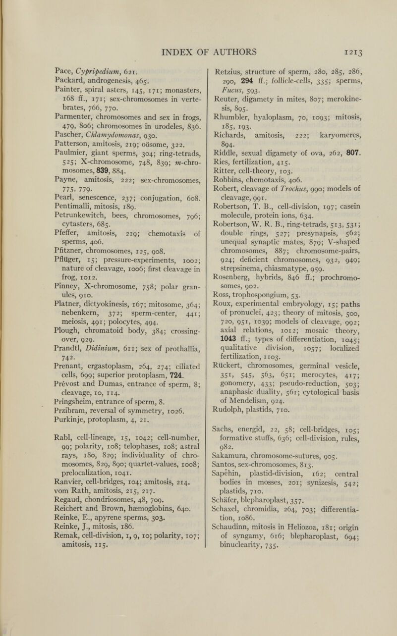 INDEX OF AUTHORS 1213 Pace, Cypripedium, 621. Packard, androgenesis, 465. Painter, spiral asters, 145, 171; monasters, 168 ff., 171; sex-chromosomes in verte¬ brates, 766, 770. Parmenter, chromosomes and sex in frogs, 479, 806; chromosomes in urodeles, 836. Pascher, Chlamydonionas, 930. Patterson, amitosis, 219; oösome, 322. Paulmier, giant sperms, 304; ring-tetrads, 525; X-chromosome, 748, 839; от-chro- mosomes, 839, 884. Payne, amitosis, 222; sex-chromosomes, 775, 779- Pearl, senescence, 237; conjugation, 608. Pentimalli, mitosis, 189. Petrunkewitch, bees, chromosomes, 796; cytasters, 685. Pfeffer, amitosis, 219; Chemotaxis of sperms, 406. Pfitzner, chromosomes, 125, 908. Pflüger, 15; pressure-experiments, 1002; nature of cleavage, 1006; first cleavage in frog, 1012. Pinney, X-chromosome, 758; polar gran¬ ules, 910. Platner, dictyokinesis, 167; mitosome, 364; nebenkem, 372; sperm-center, 441; meiosis, 491; polocytes, 494. Plough, chromatoid body, 384; crossing- over, 929. Prandtl, Didinium, 611; sex of prothallia, 742. Prenant, ergastoplasm, 264, 274; ciliated cells, 699; superior protoplasm, 724. Prévost and Dumas, entrance of sperm, 8; cleavage, 10, 114. Pringsheim, entrance of sperm, 8. Przibram, reversal of symmetry, 1026. Purkinje, protoplasm, 4, 21. Rabl, cell-lineage, 15, 1042; cell-number, 99; polarity, 108; telophases, 108; astral rays, 180, 829; individuality of chro¬ mosomes, 829, 890; quartet-values, 1008; prelocalization, 1041. Ranvier, cell-bridges, 104; amitosis, 214. vom Rath, amitosis, 215, 217. Regaud, chondriosomes, 48, 709. Reichert and Brown, haemoglobins, 640. Reinke, E., apyrene sperms, 303. Reinke, J., mitosis, 186. Remak, cell-division, i, 9, 10; polarity, 107; amitosis, 115. Retzius, structure of sperm, 280, 285, 286, 290, 294 ff.; follicle-cells, 335; sperms. Fucus, 593. Reuter, digamety in mites, 807; merokine- sis, 895. Rhum bier, hyaloplasm, 70, 1093; mitosis, 185, 193- Richards, amitosis, 222; karyomeres, 894. Riddle, sexual digamety of ova, 262, 807. Ries, fertilization, 415. Ritter, cell-theory, 103. Robbins, Chemotaxis, 406. Robert, cleavage of Trochus, 990; models of cleavage, 991. Robertson, T. В., cell-division, 197; casein molecule, protein ions, 634. Robertson, W. R. В., ring-tetrads, 513, 531; double rings, 527; presynapsis, 562; unequal synaptic mates, 879; V-shaped chromosomes, 887; chromosome-pairs, 924; deficient chromosomes, 932, 949; strepsinema, chiasmatype, 959. Rosenberg, hybrids, 846 ff.; prochromo¬ somes, 902. Ross, trophospongium, 53. Roux, experimental embryology, 15; paths of pronuclei, 423; theory of mitosis, 500, 720, 951, 1039; models of cleavage, 992; axial relations, 1012; mosaic theory, 1043 ff.; types of differentiation, 1045; qualitative division, 1057; localized fertilization, 1103. Rlickert, chromosomes, germinal vesicle, 351, 545, 563, 651; merocytes, 417; gonomery, 433; pseudo-reduction, 503; anaphasic duality, 561; cytological basis of Mendelism, 924. Rudolph, plastids, 710. Sachs, energid, 22, 58; cell-bridges, 105; formative stuffs, 636; cell-division, rules, 982. Sakamura, chromosome-sutures, 905. Santos, sex-chromosomes, 813. Sapëhin, plastid-di vision, 162; central bodies in mosses, 201; synizesis, 542; plastids, 710. Schäfer, blepharoplast, 357. Schaxel, chromidia, 264, 703; differentia¬ tion, 1086. Schaudinn, mitosis in Heliozoa, 181; origin of syngamy, 616; blepharoplast, 694; binuclearity, 735.