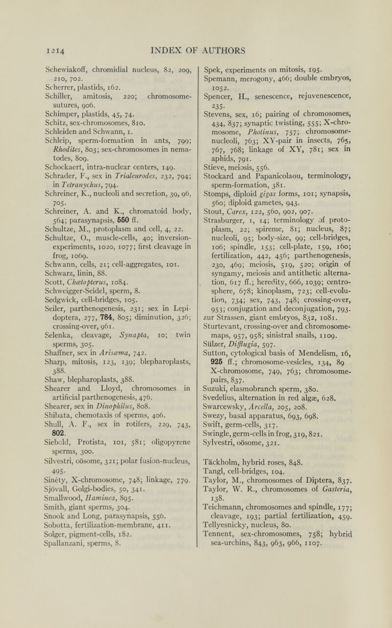 1214 INDEX OF AUTHORS Schewiakoff, chromidial nucleus, 82, 209, 210, 702. Scherrer, plastids, 162. Schiller, amitosis, 220; chromosome- sutures, 906. Schimper, plastids, 45, 74. Schitz, sex-chromosomes, 810. Schleiden and Schwann, i. Schleip, sperm-formation in ants, 799; Rhodites, 803; sex-chromosomes in nema¬ todes, 809. Schockaert, intra-nuclear centers, 149. Schräder, F., sex in Trìaleiirodes, 232, 794; in Telranychus, 794. Schreiner, К., nucleoli and secretion, 39, 96, 705- Schreiner, A. and K., chromatoid body, 564; parasynapsis, 560 ff. Schultze, M., protoplasm and cell, 4, 22. Schultze, O., muscle-cells, 40; inversion- experiments, 1020, 1077; first cleavage in frog, 1069. Schwann, cells, 21; cell-aggregates, loi. Schwarz, linin, 88. Scott, Chœtopterus, 1084. Schweigger-Seidel, sperm, 8. Sedgwick, cell-bridges, 105. Seiler, parthenogenesis, 231; sex in Lepi- doptera, 277, 784, 805; diminution, 326; crossing-over, 961. Selenka, cleavage, Synapta, 10; twin sperms, 305. Shaffner, sex in Arisœma, 742. Sharp, mitosis, 123, 139; blepharoplasts, 388. Shaw, blepharoplasts, 388. Shearer and Lloyd, chromosomes in artificial parthenogenesis, 476. Shearer, sex in Dinophilus, 808. Shibata, Chemotaxis of sperms, 406. Shull, A. F., sex in rotifers, 229, 743, 802. Siebold, Protista, loi, 581; oligopyrene sperms, 300. Silvestri, oösome, 321; polar fusion-nucleus, 495- Sinéty, X-chromosome, 748; linkage, 779. Sjövall, Golgi-bodies, 50, 341. Smallwood, Hatninca, 895. Smith, giant sperms, 304. Snook and Long, parasynapsis, 556. Sobotta, fertilization-membrane, 411. Solger, pigment-cells, 182. Spallanzani, sperms, 8. Spek, experiments on mitosis, 195. Spemann, merogony, 466; double embryos, 1052. Spencer, H., senescence, rejuvenescence, 235- Stevens, sex, 16; pairing of chromosomes, 434, 837; synaptic twisting, 555; X-chro¬ mosome, Pholiims, 757; chromosome- nucleoH, 763; XY-pair in insects, 765, 767, 768; linkage of XY, 781; sex in aphids, 791. Stieve, meiosis, 556. Stockard and Papanicolaou, terminology, sperm-formation, 381. Stomps, diploid gigas forms, loi; synapsis, 560; diploid gametes, 943. Stout, Carex, 122, 560, 902, 907. Strasburger, i, 14; terminology of proto¬ plasm, 22; spireme, 81; nucleus, 87; nucleoli, 95; body-size, 99; cell-bridges, 106; spindle, 153; cell-plate, 159, 160; fertilization, 442, 456; parthenogenesis, 230, 469; meiosis, 519, 520; origin of syngamy, meiosis and antithetic alterna¬ tion, 617 ff.; heredity, 666, 1039; centro- sphere, 678; kinoplasm, 723; cell-evolu¬ tion, 734; sex, 743, 748; crossing-over, 953; conjugation and deconjugation, 793. zur Strassen, giant embryos, 832, 1081. Sturtevant, crossing-over and chromosome- maps, 957, 958; sinistral snails, 1109. Sülzer, Dißugia, 597. Sutton, cytological basis of Mendelism, 16, 925 ff.; chromosome-vesicles, 134, 89 X-chromosome, 749, 763; chromosome- pairs, 837. Suzuki, elasmobranch sperm, 380. Svedelius, alternation in red algae, 628. Swarcewsky, Aredia, 205, 208. Swezy, basal apparatus, 693, 698. Swift, germ-cells, 317. Swingle, germ-cells in frog, 319,821. Sylvestri, oösome, 321. Täckholm, hybrid roses, 848. Tangl, cell-bridges, 104. Taylor, M., chromosomes of Diptera, 837. Taylor, W. R., chromosomes of Gasteria, 138. Teichmann, chromosomes and spindle, 177; cleavage, 193; partial fertilization, 459. Tellyesnicky, nucleus, 80. Tennent, sex-chromosomes, 758; hybrid sea-urchins, 843, 963, 966, 1107.