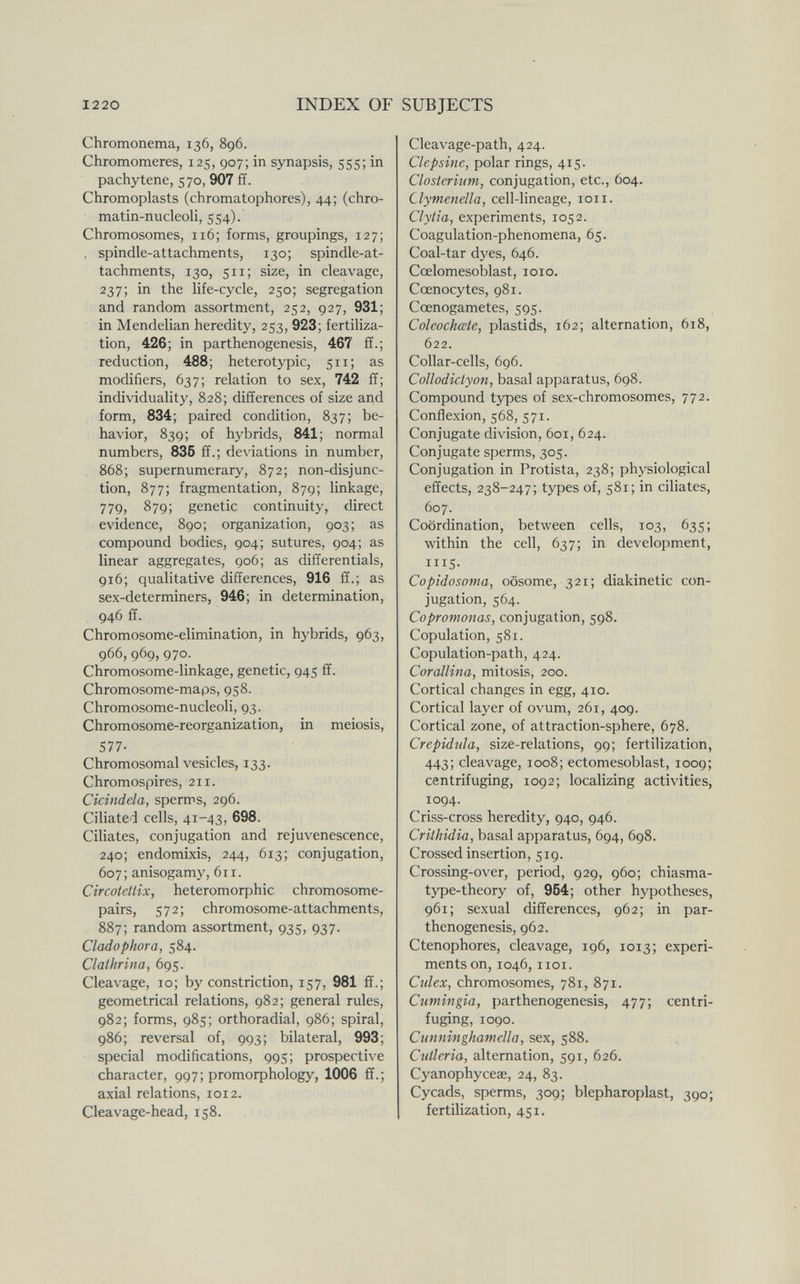 I220 INDEX OF SUBJECTS Chromonema, 136, 896. Chromomeres, 125, 907; in synapsis, 555; in pachytene, 570, 907 ff. Chromoplasts (chromatophores), 44; (chro¬ matin-nucleoli, 554). Chromosomes, 116; forms, groupings, 127; , spindle-attachments, 130; spindle-at¬ tachments, 130, 511; size, in cleavage, 237; in the life-cycle, 250; segregation and random assortment, 252, 927, 931; in Mendelian heredity, 253, 923; fertiliza¬ tion, 426; in parthenogenesis, 467 ff.; reduction, 488; heterotypic, 511; as modifiers, 637; relation to sex, 742 ff; individuality, 828; differences of size and form, 834; paired condition, 837; be¬ havior, 839; of hybrids, 841; normal numbers, 836 ff.; deviations in number, 868; supernumerary, 872; non-disjunc¬ tion, 877; fragmentation, 879; linkage, 779, 879; genetic continuity, direct evidence, 890; organization, 903; as compound bodies, 904; sutures, 904; as linear aggregates, 906; as differentials, 916; qualitative differences, 916 ff.; as sex-determiners, 946; in determination, 946 ff. Chromosome-elimination, in hybrids, 963, 966, 969, 970. Chromosome-linkage, genetic, 945 ff. Chromosome-maps, 958. Chromosome-nucleoli, 93. Chromosome-reorganization, in meiosis, 577- Chromosomal vesicles, 133. Chromospires, 211. Cicindela, sperms, 296. Ciliated cells, 41-43, 698. Ciliates, conjugation and rejuvenescence, 240; endomixis, 244, 613; conjugation, 607; anisogamy, 611. Circotetlix, heteromorphic chromosome- pairs, 572; chromosome-attachments, 887; random assortment, 935, 937. Cladophora, 584. Clathrina, 695. Cleavage, 10; by constriction, 157, 981 ff.; geometrical relations, 982; general rules, 982; forms, 985; orthoradial, 986; spiral, 986; reversal of, 993; bilateral, 993; special modifications, 995; prospective character, 997; promoфhology, 1006 ff.; axial relations, 1012. Cleavage-head, 158. Cleavage-path, 424. Clepsine, polar rings, 415. Closteriim, conjugation, etc., 604. Clymenella, cell-lineage, loii. Clytia, experiments, 1052. Coagulation-phenomena, 65. Coal-tar dyes, 646. Cœlomesoblast, loio. Cœnocytes, 981. Cœnogametes, 595. Coleochœte, plastids, 162; alternation, 618, 622. Collar-cells, 696. Collodictyon, basal apparatus, 698. Compound types of sex-chromosomes, 772. Conflexion, 568, 571. Conjugate division, 601, 624. Conjugate sperms, 305. Conjugation in Protista, 238; physiological effects, 238-247; types of, 581; in ciliates, 607. Coordination, between cells, 103, 635; within the cell, 637; in development, IIIS. Copidosoma, oosome, 321; diakinetic con¬ jugation, 564. Copromonas, conjugation, 598. Copulation, 581. Copulation-path, 424. Corallina, mitosis, 200. Cortical changes in egg, 410. Cortical layer of ovum, 261, 409. Cortical zone, of attraction-sphere, 678. Crepidula, size-relations, 99; fertilization, 443; cleavage, 1008; ectomesoblast, 1009; centrifuging, 1092; localizing activities, 1094. Criss-cross heredity, 940, 946. Crithidia, basal apparatus, 694, 698. Crossed insertion, 519. Crossing-over, period, 929, 960; chiasma- type-theory of, 964; other hypotheses, 961; sexual differences, 962; in par¬ thenogenesis, 962. Ctenophores, cleavage, 196, 1013; experi¬ ments on, 1046, IICI. Culex, chromosomes, 781, 871. Cumingia, parthenogenesis, 477; centri¬ fuging, 1090. Cunninghaniella, sex, 588. Cutleria, alternation, 591, 626. Cyanophyceae, 24, 83. Cycads, sperms, 309; blepharoplast, 390; fertilization, 451.