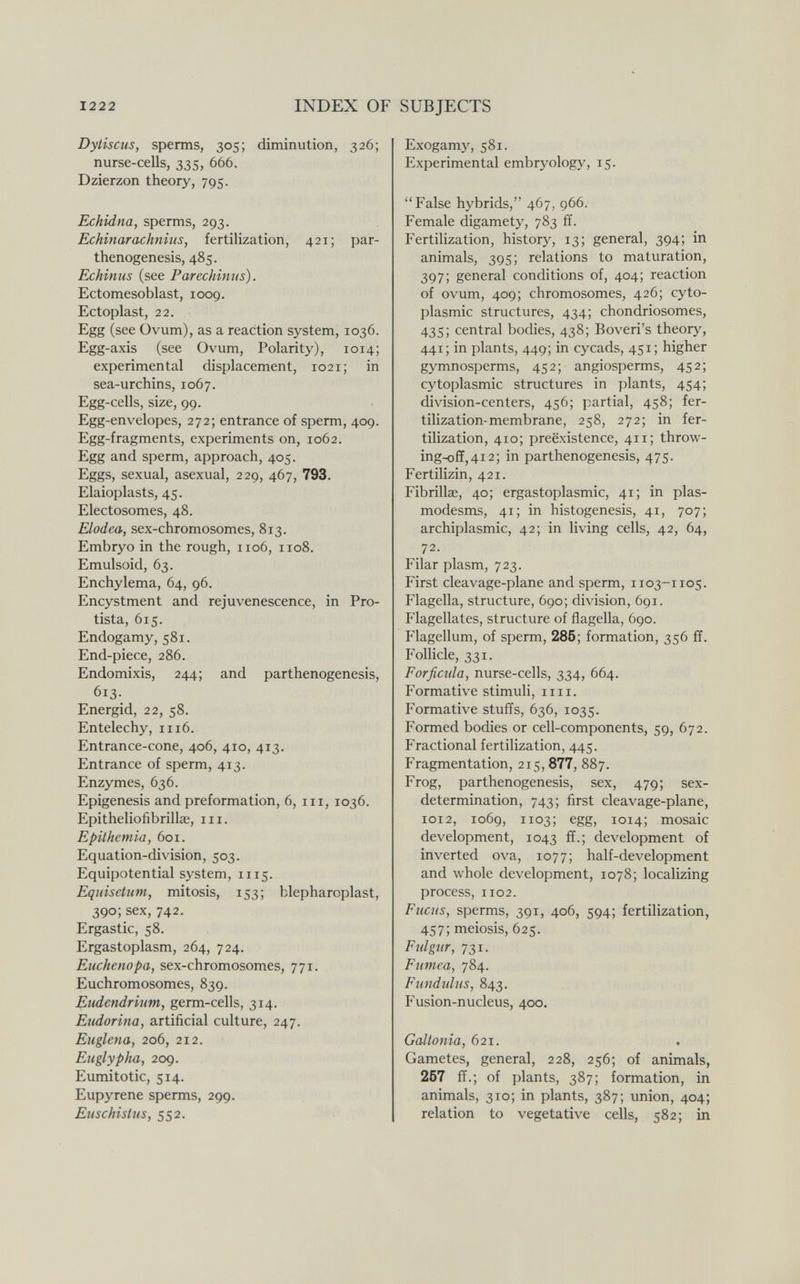 1222 INDEX OF SUBJECTS Dytiscus, sperms, 305; diminution, 326; nurse-cells, 335, 666. Dzierzon theory, 795. Echidna, sperms, 293. Echinar achnius, fertilization, 421; par¬ thenogenesis, 485. Echinus (see Parechinus). Ectomesoblast, 1009. Ectoplast, 22. Egg (see Ovum), as a reaction system, 1036. Egg-axis (see Ovum, Polarity), 1014; experimental displacement, 1021; in sea-urchins, 1067. Egg-cells, size, 99. Egg-envelopes, 272; entrance of sperm, 409. Egg-fragments, experiments on, 1062. Egg and sperm, approach, 405. Eggs, sexual, asexual, 229, 467, 793. Elaioplasts, 45. Electosomes, 48. Elodea, sex-chromosomes, 813. Embryo in the rough, 1106, 1108. Emulsoid, 63. Enchylema, 64, 96. Encystment and rejuvenescence, in Pro¬ tista, 615. Endogamy, 581. End-piece, 286. Endomixis, 244; and parthenogenesis, 613. Energid, 22, 58. Entelechy, 1116. Entrance-cone, 406, 410, 413. Entrance of sperm, 413. Enzymes, 636. Epigénesis and preformation, 6, iii, 1036. Epitheliofibrillae, iii. Epilhcmia, 601. Equation-division, 503. Equipotential system, 1115. Equisetum, mitosis, 153; blepharoplast, 390; sex, 742. Ergastic, 58. Ergastoplasm, 264, 724. Euchenopa, sex-chromosomes, 771. Euchromosomes, 839. Eudendrinm, germ-cells, 314. Eiidorina, artificial culture, 247. Euglena, 206, 212. Euglypha, 209. Eumitotic, 514. Eupyrene sperms, 299. Euschistus, 552. Exogamy, 581. Experimental embryology, 15. False hybrids, 467, 966. Female digamety, 783 ff. Fertilization, history, 13; general, 394; in animals, 395; relations to maturation, 397; general conditions of, 404; reaction of ovum, 409; chromosomes, 426; cyto¬ plasmic structures, 434; chondriosomes, 435; central bodies, 438; Boveri's theory, 441; in plants, 449; in cycads, 451; higher gymnosperms, 452; angiosperms, 452; cytoplasmic structures in plants, 454; division-centers, 456; partial, 458; fer¬ tilization-membrane, 258, 272; in fer¬ tilization, 410; préexistence, 411; throw- ing-off,4i2; in parthenogenesis, 475. Fertilizin, 421. Fibrillas, 40; ergastoplasmic, 41; in plas- modesms, 41; in histogenesis, 41, 707; archiplasmic, 42; in living cells, 42, 64, 72. Filar plasm, 723. First cleavage-plane and sperm, 1103-1105. Flagella, structure, 690; division, 691. Flagellates, structure of flagella, 690. Flagellum, of sperm, 286; formation, 356 ff. Follicle, 331. Forficida, nurse-cells, 334, 664. Formative stimuli, iiii. Formative stuffs, 636, 1035. Formed bodies or cell-components, 59, 672. Fractional fertilization, 445. Fragmentation, 215, 877, 887. Frog, parthenogenesis, sex, 479; sex- determination, 743; first cleavage-plane, 1012, 1069, 1103; egg, 1014; mosaic development, 1043 ff.; development of inverted ova, 1077; half-development and whole development, 1078; localizing process, 1102. Fucus, sperms, 391, 406, 594; fertilization, 457; meiosis, 625. Fidgur, 731. Fumea, 784. Fundulus, 843. Fusion-nucleus, 400. Galtonia, 621. Gametes, general, 228, 256; of animals, 257 ff.; of plants, 387; formation, in animals, 310; in plants, 387; union, 404; relation to vegetative cells, 582; in