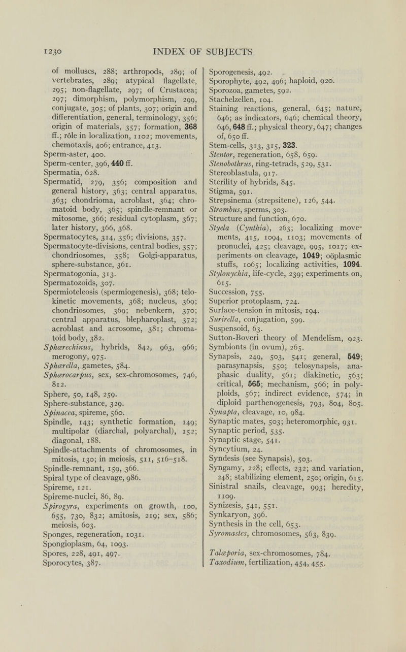 I230 INDEX OF SUBJECTS of molluscs, 288; arthropods, 289; of vertebrates, 289; atypical flagellate, 29s; non-flagellate, 297; of Crustacea; 297; (ИтофЫзт, polymorphism, 299, conjugate, 305; of plants, 307; origin and differentiation, general, terminology, 356; origin of materials, 357; formation, 368 ff.; rôle in localization, 1102; movements, Chemotaxis, 406; entrance, 413. Sperm-aster, 400. Sperm-center, 396, 440 ff. Spermatia, 628. Spermatid, 279, 356; composition and general history, 363; central apparatus, 363; chondrioma, acroblast, 364; chro- matoid body, 365; spindle-remnant or mitosome, 366; residual cytoplasm, 367; later history, 366, 368. Spermatocytes, 314, 356; divisions, 357. Spermatocyte-divisions, central bodies, 357; chondriosomes, 358; Golgi-apparatus, sphere-substance, 361. Spermatogonia, 313. Spermatozoids, 307. Spermioteleosis (spermiogencsis), 368; telo- kinetic movements, 368; nucleus, 369; chondriosomes, 369; nebenkern, 370; central apparatus, blepharoplast, 372; acroblast and acrosome, 381; chroma- toid body, 382. Sphœrechinus, hybrids, 842, 963, 966; merogony, 975. Sphœrclla, gametes, 584. Sphœrocarpus, sex, sex-chromosomes, 746, 812. Sphere, 50, 148, 259. Sphere-substance, 329. Spinacea, spireme, 560. Spindle, 143; synthetic formation, 149; multipolar (diarchal, polyarchal), 152; diagonal, 188. Spindle-attachments of chromosomes, in mitosis, 130; in meiosis, 511, 516-518. Spindle-remnant, 159, 366. Spiral type of cleavage, 986. Spireme, 121. Spireme-nuclei, 86, 89. Spirogyra, experiments on growth, 100, 65s, 730, 832; amitosis, 219; sex, 586; meiosis, 603. Sponges, regeneration, 1031. Spongioplasm, 64, 1093. Spores, 228, 491, 497. Sporocytes, 387. Sporogenesis, 492. Sporophyte, 492, 496; haploid, 920. Sporozoa, gametes, 592. Stachelzellen, 104. Staining reactions, general, 645; nature, 646; as indicators, 646; chemical theory, 646,648 ff.; physical theory, 647; changes of, 650 ff. Stem-cells, 313, 315, 323. Stentor, regeneration, 658, 659. Stenobothrus, ring-tetrads, 529, 531. Stereoblastula, 917. Sterility of hybrids, 845. Stigma, 591. Strepsinema (strepsitene), 126, 544. Strombus, sperms, 303. Structure and function, 670. Sty eia {Cynthia), 263; localizing move¬ ments, 415, 1094, 1103; movements of pronuclei, 425; cleavage, 995, 1017; ex¬ periments on cleavage, 1049; oöplasmic stuffs, 1065; localizing activities, 1094. Stylonychia, life-cycle, 239; experiments on, 615. Succession, 755. Superior protoplasm, 724. Surface-tension in mitosis, 194. Surirclla, conjugation, 599. Suspensoid, 63. Sutton-Boveri theory of Mendelism, 923. Symbionts (in ovum), 265. Synapsis, 249, 503, 541; general, 649; parasynapsis, 550; telosynapsis, ana- phasic duality, 561; diakinetic, 563; critical, 666; mechanism, 566; in poly¬ ploids, 567; indirect evidence, 574; in diploid parthenogenesis, 793, 804, 805. Synapta, cleavage, 10, 984. Synaptic mates, 503 ; heteromoфhic, 931. Synaptic period, 535. Synaptic stage, 541. Syncytium, 24. Syndesis (see Synapsis), 503. Syngamy, 228; effects, 232; and variation, 248; stabilizing element, 250; origin, 615. Sinistral snails, cleavage, 993; heredity, 1109. Synizesis, 541, 551- Synkaryon, 396. Synthesis in the cell, 653. Syromastes, chromosomes, 563, 839. Talœporia, sex-chromosomes, 784. Taxodium, fertilization, 454, 455.