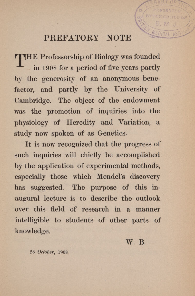 PREFATORY NOTE ГТ1НЕ Professorship of Biology was founded in 1908 for a period of five years partly by the generosity of an anonymous bene¬ factor, and partly by the University of Cambridge. The object of the endowment was the promotion of inquiries into the physiology of Heredity and Variation, a study now spoken of as Genetics. It is now recognized that the progress of such inquiries will chiefly be accomplished by the application of experimental methods, especially those which Mendel's discovery has suggested. The purpose of this in¬ augural lecture is to describe the outlook over this field of research in a manner intelligible to students of other parts of knowledge. W. B. 28 October^ 1908. Î oof rí>íí/c)F \ V в,