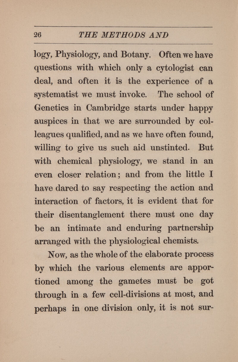 26 THE METHODS AND logy, Physiology, and Botany. Often we have questions with which only a cytologist can deal, and often it is the experience of a systematist we must invoke. The school of Genetics in Cambridge starts under happy auspices in that we are surrounded by col¬ leagues qualified, and as we have often found, willing to give us such aid unstinted. But with chemical physiology, we stand in an even closer relation; and from the little I have dared to say respecting the action and interaction of factors, it is evident that for their disentanglement there must one day be an intimate and enduring partnership arranged with the physiological chemists. Now, as the whole of the elaborate process by which the various elements are appor¬ tioned among the gametes must be got through in a few cell-divisions at most, and perhaps in one division only, it is not sur-