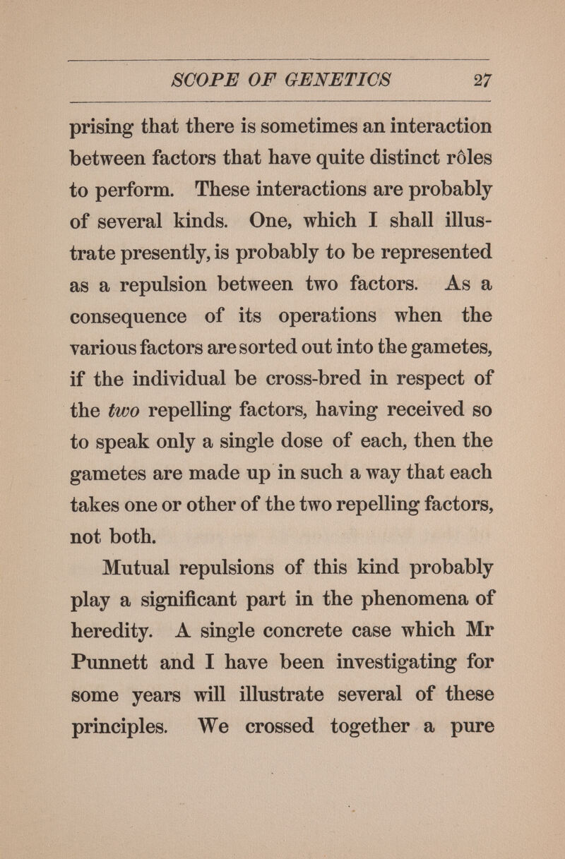 SCOPE OF GENETICS 27 prising that there is sometimes an interaction between factors that have quite distinct rôles to perform. These interactions are probably of several kinds. One, which I shall illus¬ trate presently, is probably to be represented as a repulsion between two factors. As a consequence of its operations when the various factors are sorted out into the gametes, if the individual be cross-bred in respect of the two repelling factors, having received so to speak only a single dose of each, then the gametes are made up in such a way that each takes one or other of the two repelling factors, not both. Mutual repulsions of this kind probably play a significant part in the phenomena of heredity. A single concrete case which Mr Punnett and I have been investigating for some years will illustrate several of these principles. We crossed together a pure